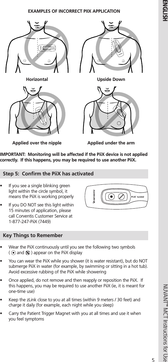 5NUVANT™ MCT Instructions for Use  ENGLISHEXAMPLES OF INCORRECT PIIX APPLICATIONHorizontal Upside DownApplied over the nipple Applied under the armIMPORTANT:  Monitoring will be affected if the PiiX device is not applied correctly.  If this happens, you may be required to use another PiiX.Step 5:  Conﬁrm the PiiX has activated•  If you see a single blinking green light within the circle symbol, it means the PiiX is working properly•  If you DO NOT see this light within 15 minutes of application, please call Corventis Customer Service at 1-877-247-PiiX (7449)Key Things to Remember       •  Wear the PiiX continuously until you see the following two symbols  (   and   ) appear on the PiiX display•  You can wear the PiiX while you shower (it is water resistant), but do NOT submerge PiiX in water (for example, by swimming or sitting in a hot tub).  Avoid excessive rubbing of the PiiX while showering•  Once applied, do not remove and then reapply or reposition the PiiX.  If this happens, you may be required to use another PiiX (ie, it is meant for one-time use)•  Keep the zLink close to you at all times (within 9 meters / 30 feet) and charge it daily (for example, each night while you sleep)•  Carry the Patient Trigger Magnet with you at all times and use it when you feel symptoms 