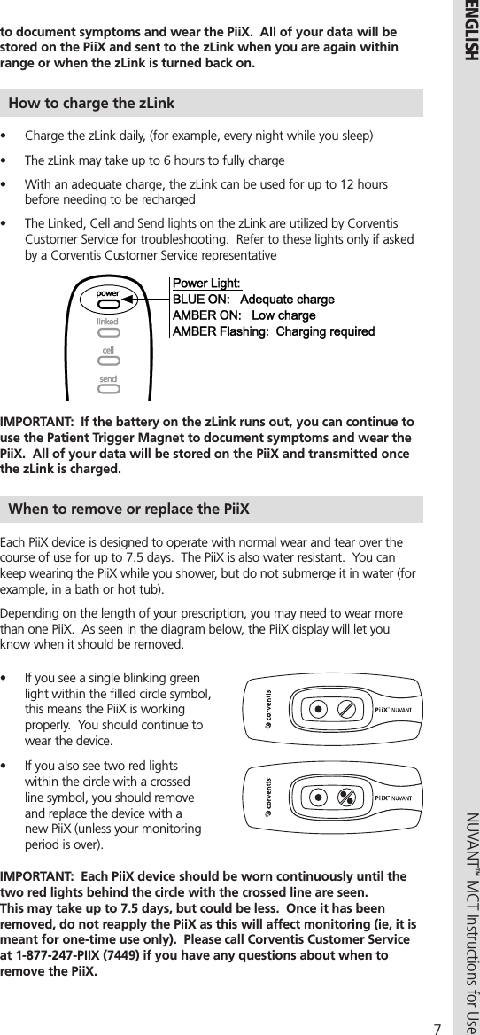 7NUVANT™ MCT Instructions for Use  ENGLISHto document symptoms and wear the PiiX.  All of your data will be stored on the PiiX and sent to the zLink when you are again within range or when the zLink is turned back on.How to charge the zLink•  Charge the zLink daily, (for example, every night while you sleep)•  The zLink may take up to 6 hours to fully charge•  With an adequate charge, the zLink can be used for up to 12 hours before needing to be recharged  •  The Linked, Cell and Send lights on the zLink are utilized by Corventis Customer Service for troubleshooting.  Refer to these lights only if asked by a Corventis Customer Service representative     IMPORTANT:  If the battery on the zLink runs out, you can continue to use the Patient Trigger Magnet to document symptoms and wear the PiiX.  All of your data will be stored on the PiiX and transmitted once the zLink is charged.  When to remove or replace the PiiXEach PiiX device is designed to operate with normal wear and tear over the course of use for up to 7.5 days.  The PiiX is also water resistant.  You can keep wearing the PiiX while you shower, but do not submerge it in water (for example, in a bath or hot tub).  Depending on the length of your prescription, you may need to wear more than one PiiX.  As seen in the diagram below, the PiiX display will let you know when it should be removed.•  If you see a single blinking green light within the ﬁlled circle symbol, this means the PiiX is working properly.  You should continue to wear the device.•  If you also see two red lights within the circle with a crossed line symbol, you should remove and replace the device with a new PiiX (unless your monitoring period is over).   IMPORTANT:  Each PiiX device should be worn continuously until the two red lights behind the circle with the crossed line are seen.   This may take up to 7.5 days, but could be less.  Once it has been removed, do not reapply the PiiX as this will affect monitoring (ie, it is meant for one-time use only).  Please call Corventis Customer Service at 1-877-247-PIIX (7449) if you have any questions about when to remove the PiiX.
