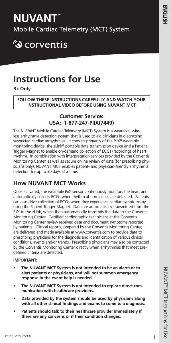 NUVANT™Mobile Cardiac Telemetry (MCT) System1ENGLISHNUVANT™ MCT Instructions for Use  Instructions for UseRx OnlyFOLLOW THESE INSTRUCTIONS CAREFULLY AND WATCH YOUR INSTRUCTIONAL VIDEO BEFORE USING NUVANT MCTCustomer Service:   USA:  1-877-247-PIIX(7449)The NUVANT Mobile Cardiac Telemetry (MCT) System is a wearable, wire-less arrhythmia detection system that is used to aid clinicians in diagnosing suspected cardiac arrhythmias.  It consists primarily of the PiiX® wearable monitoring device, the zLink® portable data transmission device and a Patient Trigger Magnet to enable on-demand collection of ECGs (recordings of heart rhythm).  In combination with interpretation services provided by the Corventis Monitoring Center, as well as secure online review of data (for prescribing phy-sicians only), NUVANT MCT enables patient- and physician-friendly arrhythmia detection for up to 30 days at a time.       How NUVANT MCT WorksOnce activated, the wearable PiiX sensor continuously monitors the heart and automatically collects ECGs when rhythm abnormalities are detected.  Patients can also drive collection of ECGs when they experience cardiac symptoms by using the Patient Trigger Magnet.  Data are automatically transmitted from the PiiX to the zLink, which then automatically transmits the data to the Corventis Monitoring Center.  Certiﬁed cardiographic technicians at the Corventis Monitoring Center review received data and document symptoms reported by patients.  Clinical reports, prepared by the Corventis Monitoring Center, are delivered and made available at www.corventis.com to provide data to prescribing physicians for the diagnosis and identiﬁcation of various clinical conditions, events and/or trends.  Prescribing physicians may also be contacted by the Corventis Monitoring Center directly when arrhythmias that meet pre-deﬁned criteria are detected.IMPORTANT:•  The NUVANT MCT System is not intended to be an alarm or to alert patients or physicians, and will not summon emergency response in the event help is needed.•  The NUVANT MCT System is not intended to replace direct com-munication with healthcare providers.•  Data provided by the system should be used by physicians along with all other clinical ﬁndings and exams to come to a diagnosis. •  Patients should talk to their healthcare provider immediately if there are any concerns or if their condition changes. P01281-005 (05/13)