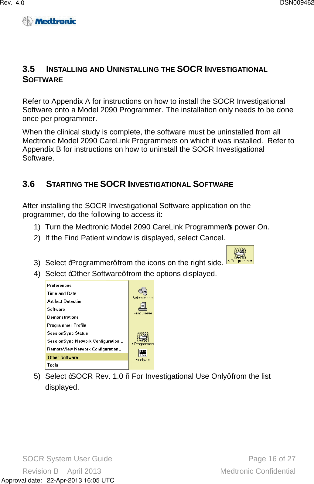SOCR System User Guide Page 16 of 27Revision B    April 2013 Medtronic Confidential3.5 INSTALLING AND UNINSTALLING THE SOCR INVESTIGATIONAL SOFTWARE Refer to Appendix A for instructions on how to install the SOCR Investigational Software onto a Model 2090 Programmer. The installation only needs to be done once per programmer.When the clinical study is complete, the software must be uninstalled from all Medtronic Model 2090 CareLink Programmers on which it was installed.  Refer to Appendix B for instructions on how to uninstall the SOCR Investigational Software.3.6 STARTING THE SOCR INVESTIGATIONAL SOFTWAREAfter installing the SOCR Investigational Software application on the programmer, do the following to access it:1) Turn the Medtronic Model 2090 CareLink Programmer’s power On.2) If the Find Patient window is displayed, select Cancel.3) Select “Programmer” from the icons on the right side. 4) Select “Other Software” from the options displayed.  5) Select “SOCR Rev. 1.0 –For Investigational Use Only” from the list displayed.Approval date:4.0 DSN00946222-Apr-2013 16:05 UTCRev.