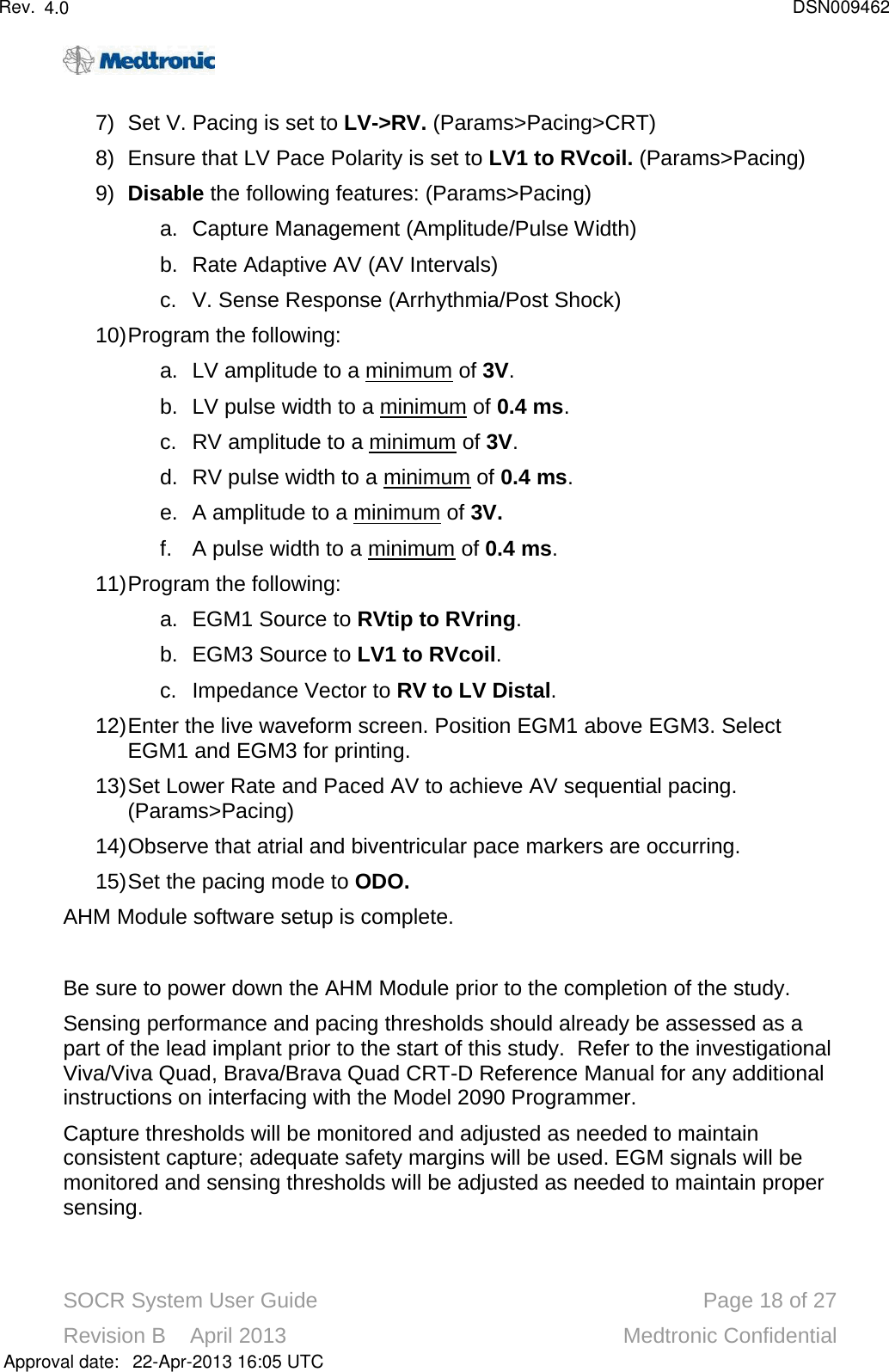 SOCR System User Guide Page 18 of 27Revision B    April 2013 Medtronic Confidential7) Set V. Pacing is set to LV-&gt;RV. (Params&gt;Pacing&gt;CRT)8) Ensure that LV Pace Polarity is set to LV1 to RVcoil.(Params&gt;Pacing)9) Disable the following features:(Params&gt;Pacing)a. Capture Management (Amplitude/Pulse Width)b. Rate Adaptive AV (AV Intervals)c. V. Sense Response (Arrhythmia/Post Shock)10)Program the following:a. LV amplitude to a minimum of 3V.b. LV pulse width to a minimum of 0.4 ms.c. RV amplitude to a minimum of 3V.d. RV pulse width to a minimum of 0.4 ms.e. A amplitude to a minimum of 3V.f. A pulse width to a minimum of 0.4 ms.11)Program the following:a. EGM1 Source to RVtip to RVring.b. EGM3 Source to LV1 to RVcoil.c. Impedance Vector to RV to LV Distal.12)Enter the live waveform screen. Position EGM1 above EGM3. Select EGM1 and EGM3 for printing.13)Set Lower Rate and Paced AV to achieve AV sequential pacing. (Params&gt;Pacing)14)Observe that atrial and biventricular pace markers are occurring. 15)Set the pacing mode to ODO.AHM Module software setup is complete.Be sure to power down the AHM Module prior to the completion of the study.Sensing performance and pacing thresholds should already be assessed as a part of the lead implant prior to the start of this study. Refer to the investigational Viva/Viva Quad, Brava/Brava Quad CRT-D Reference Manual for any additional instructions on interfacing with the Model 2090 Programmer.Capture thresholds will be monitored and adjusted as needed to maintain consistent capture; adequate safety margins will be used. EGM signals will be monitored and sensing thresholds will be adjusted as needed to maintain proper sensing. Approval date:4.0 DSN00946222-Apr-2013 16:05 UTCRev.