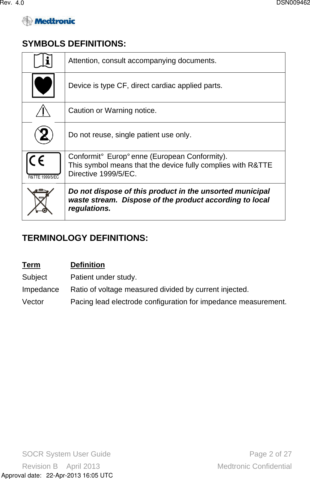 SOCR System User Guide Page 2of 27Revision B    April 2013 Medtronic ConfidentialSYMBOLS DEFINITIONS: Attention, consult accompanying documents.Device is type CF, direct cardiac applied parts.Caution or Warning notice.Do not reuse, single patient use only.ConformitéEuropéenne (European Conformity).This symbol means that the device fully complies with R&amp;TTEDirective 1999/5/EC.Do not dispose of this product in the unsorted municipal waste stream.  Dispose of the product according to local regulations.TERMINOLOGY DEFINITIONS: TermDefinitionSubject Patient under study.Impedance Ratio of voltage measured divided by current injected.Vector Pacing lead electrode configuration for impedance measurement.Approval date:4.0 DSN00946222-Apr-2013 16:05 UTCRev.