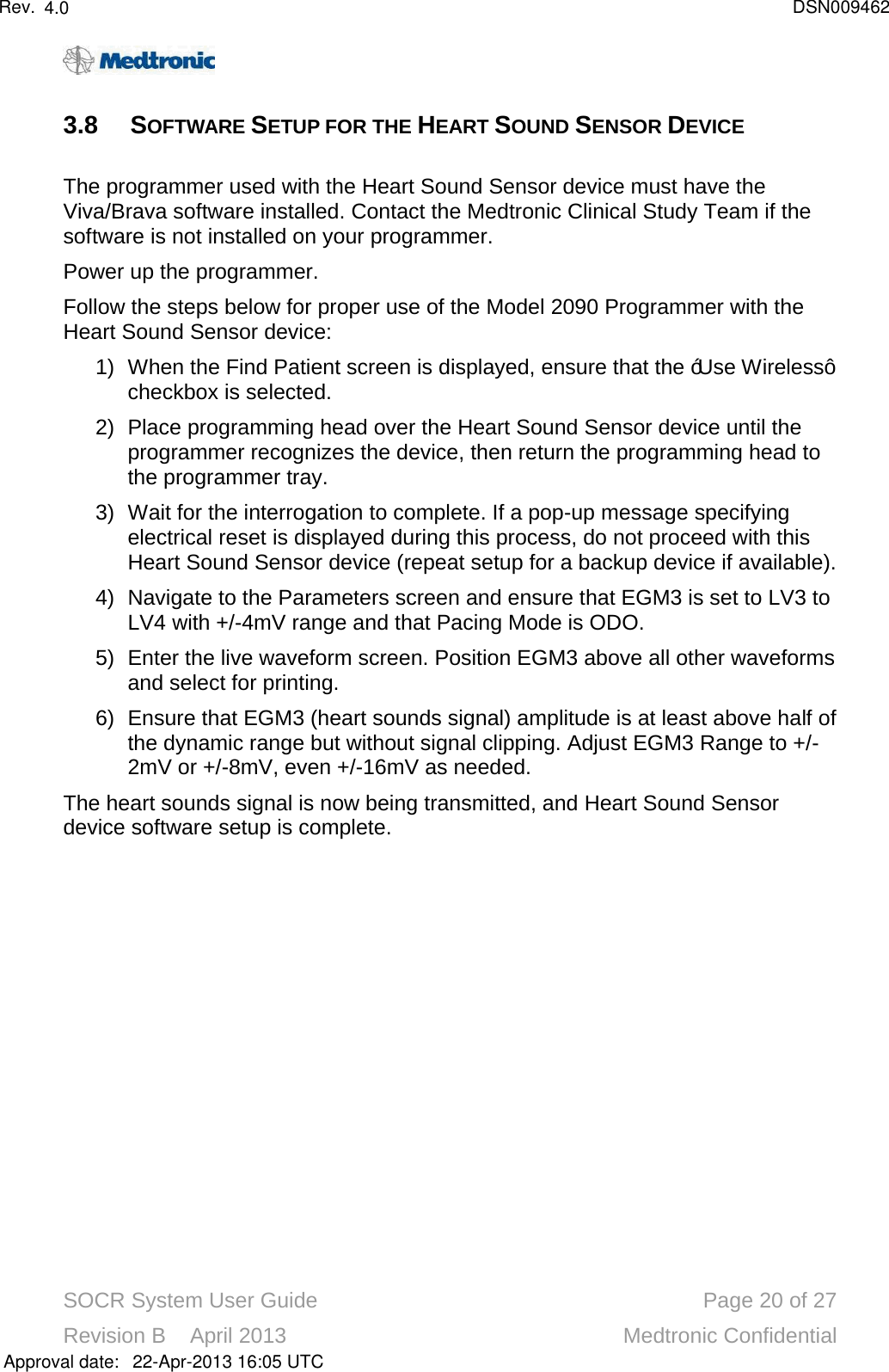 SOCR System User Guide Page 20 of 27Revision B    April 2013 Medtronic Confidential3.8 SOFTWARE SETUP FOR THE HEART SOUND SENSOR DEVICEThe programmer used with the Heart Sound Sensor device must have the Viva/Brava software installed. Contact the Medtronic Clinical Study Team if the software is not installed on your programmer.Power up the programmer. Follow the steps below for proper use of the Model 2090 Programmer with the Heart Sound Sensor device:1) When the Find Patient screen is displayed, ensure that the “Use Wireless” checkbox is selected. 2) Place programming head over the Heart Sound Sensor device until the programmer recognizes the device, then return the programming head to the programmer tray.3) Wait for the interrogation to complete. If a pop-up message specifyingelectrical reset is displayed during this process, do not proceed with this Heart Sound Sensor device (repeat setup for a backup device if available).4) Navigate to the Parameters screen and ensure that EGM3 is set to LV3 to LV4 with +/-4mV range and that Pacing Mode is ODO. 5) Enter the live waveform screen. Position EGM3 above all other waveforms and select for printing.6) Ensure that EGM3 (heart sounds signal) amplitude is at least above half of the dynamic range but without signal clipping. Adjust EGM3 Range to +/-2mV or +/-8mV, even +/-16mV as needed.The heart sounds signal is now being transmitted, and Heart Sound Sensordevice software setup is complete. Approval date:4.0 DSN00946222-Apr-2013 16:05 UTCRev.