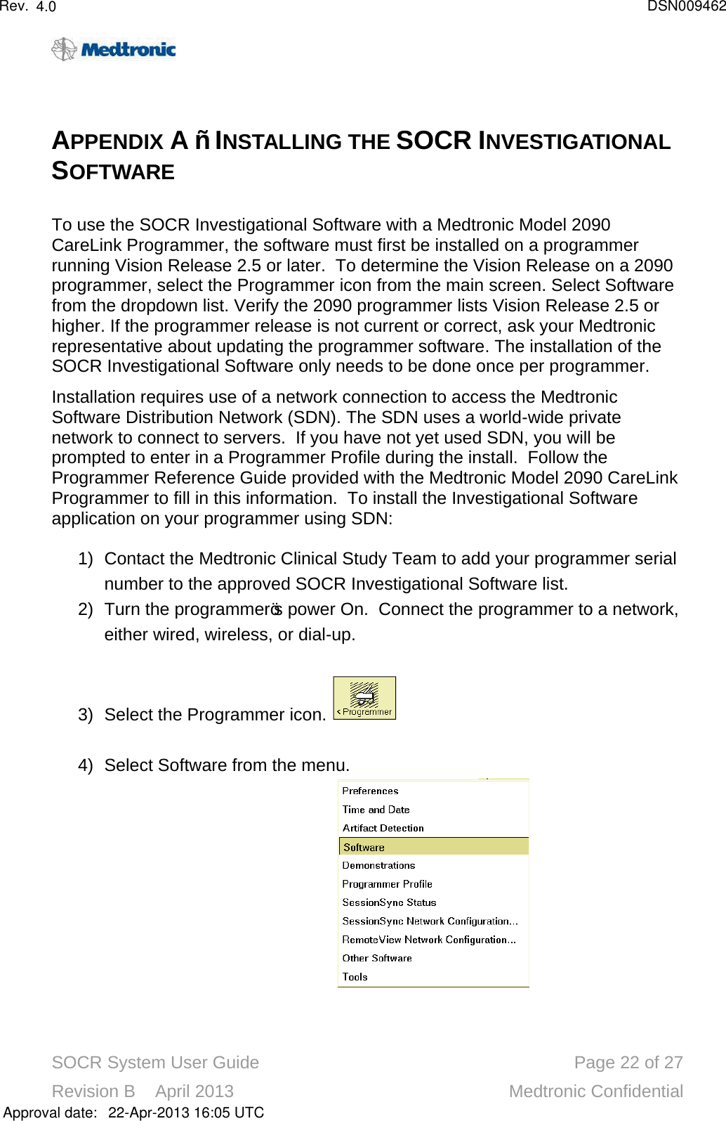 SOCR System User Guide Page 22 of 27Revision B    April 2013 Medtronic ConfidentialAPPENDIX A – INSTALLING THE SOCR INVESTIGATIONALSOFTWARETo use the SOCR Investigational Software with a Medtronic Model 2090 CareLink Programmer, the software must first be installed on a programmer running Vision Release 2.5 or later.  To determine the Vision Release on a 2090 programmer, select the Programmer icon from the main screen. Select Software from the dropdown list. Verify the 2090 programmer lists Vision Release 2.5 or higher. If the programmer release is not current or correct, ask your Medtronic representative about updating the programmer software. The installation of the SOCR Investigational Software only needs to be done once per programmer.Installation requires use of a network connection to access the Medtronic Software Distribution Network (SDN).The SDN uses a world-wide private network to connect to servers.  If you have not yet used SDN, you will be prompted to enter in a Programmer Profile during the install.  Follow the Programmer Reference Guide provided with the Medtronic Model 2090 CareLink Programmer to fill in this information.  To install the Investigational Software application on your programmer using SDN:1) Contact the Medtronic Clinical Study Team to add your programmer serial number to the approved SOCR Investigational Software list.2) Turn the programmer’s power On.  Connect the programmer to a network, either wired, wireless, or dial-up.  3) Select the Programmer icon. 4) Select Software from the menu.Approval date:4.0 DSN00946222-Apr-2013 16:05 UTCRev.
