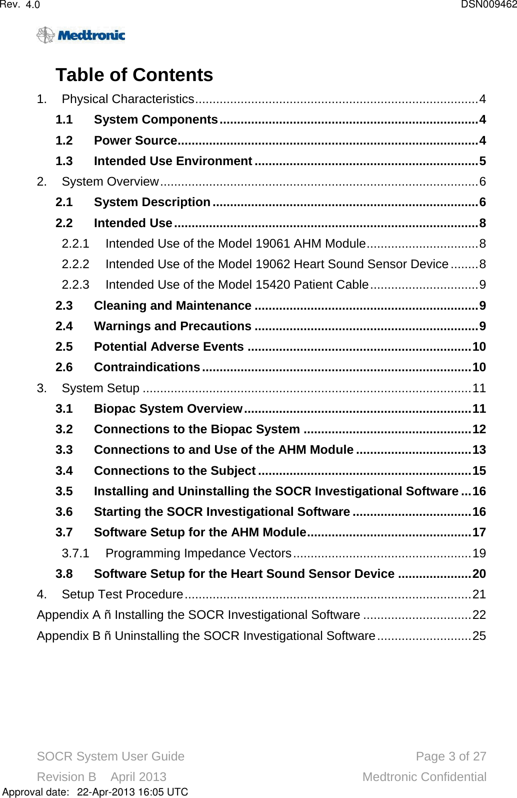 SOCR System User Guide Page 3of 27Revision B    April 2013 Medtronic ConfidentialTable of Contents1. Physical Characteristics.................................................................................41.1 System Components..........................................................................41.2 Power Source......................................................................................41.3 Intended Use Environment ................................................................52. System Overview...........................................................................................62.1 System Description............................................................................62.2 Intended Use.......................................................................................82.2.1 Intended Use of the Model 19061 AHM Module................................82.2.2 Intended Use of the Model 19062 Heart Sound Sensor Device........82.2.3 Intended Use of the Model 15420 Patient Cable...............................92.3 Cleaning and Maintenance ................................................................92.4 Warnings and Precautions ................................................................92.5 Potential Adverse Events ................................................................102.6 Contraindications.............................................................................103. System Setup ..............................................................................................113.1 Biopac System Overview.................................................................113.2Connections to the Biopac System ................................................123.3 Connections to and Use of the AHM Module .................................133.4 Connections to the Subject .............................................................153.5 Installing and Uninstalling the SOCR Investigational Software ...163.6 Starting the SOCR Investigational Software ..................................163.7 Software Setup for the AHM Module...............................................173.7.1 Programming Impedance Vectors...................................................193.8 Software Setup for the Heart Sound Sensor Device .....................204. Setup Test Procedure..................................................................................21Appendix A –Installing the SOCR Investigational Software ...............................22Appendix B –Uninstalling the SOCR Investigational Software...........................25Approval date:4.0 DSN00946222-Apr-2013 16:05 UTCRev.