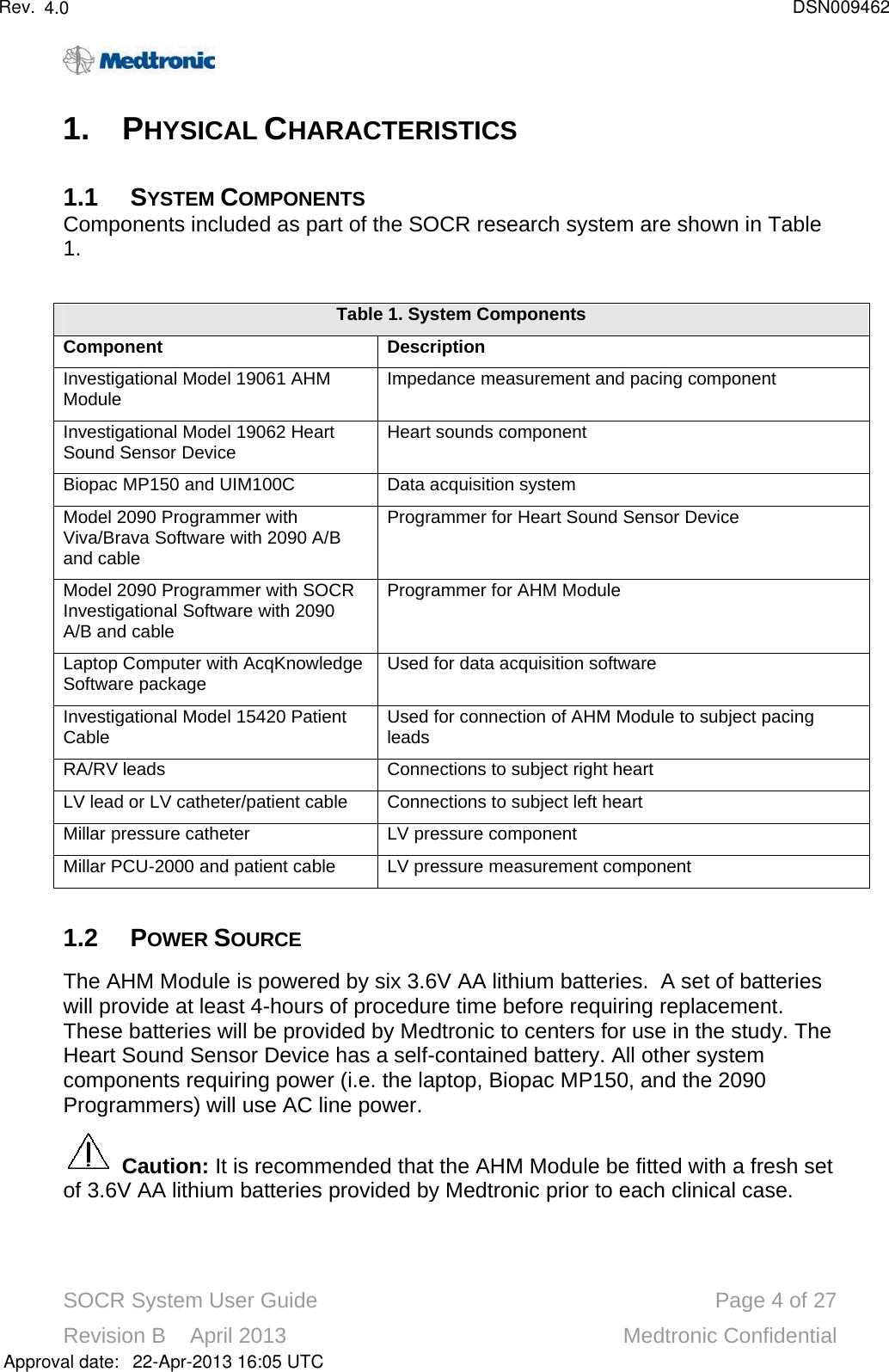 SOCR System User Guide Page 4of 27Revision B    April 2013 Medtronic Confidential1. PHYSICAL CHARACTERISTICS1.1 SYSTEM COMPONENTSComponents included as part of the SOCR research system are shown in Table1.  Table 1.System ComponentsComponentDescriptionInvestigational Model 19061 AHMModule Impedance measurement and pacing componentInvestigational Model 19062 Heart Sound Sensor Device Heart sounds componentBiopac MP150 and UIM100C Data acquisition systemModel 2090 Programmer with Viva/Brava Software with 2090 A/B and cableProgrammer for Heart Sound Sensor DeviceModel 2090 Programmer with SOCR Investigational Software with 2090 A/B and cableProgrammer for AHM ModuleLaptop Computer with AcqKnowledge Software package Used for data acquisition softwareInvestigational Model 15420 Patient Cable Used for connection of AHM Module to subject pacing leadsRA/RV leads Connections to subject right heartLV lead or LV catheter/patient cable Connections to subject left heartMillar pressure catheter LV pressure componentMillar PCU-2000 and patient cable LV pressure measurement component1.2 POWER SOURCEThe AHM Module is powered by six 3.6V AA lithium batteries.  A set of batteries will provide at least 4-hours of procedure time before requiring replacement.  These batteries will be provided by Medtronic to centers for use in the study. The Heart Sound Sensor Device has a self-contained battery. All other system components requiring power (i.e. the laptop, Biopac MP150, and the 2090 Programmers) will use AC line power.Caution: It is recommended that the AHM Module be fitted with a fresh set of 3.6V AA lithium batteries provided by Medtronic prior to each clinical case.Approval date:4.0 DSN00946222-Apr-2013 16:05 UTCRev.