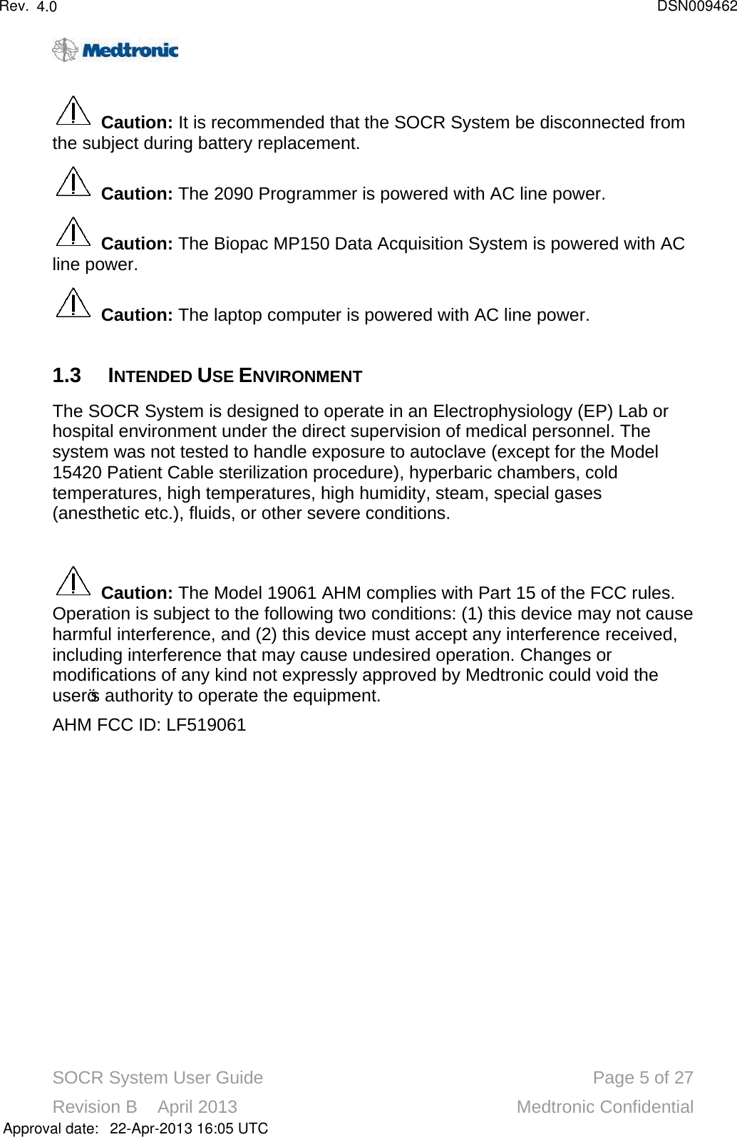 SOCR System User Guide Page 5of 27Revision B    April 2013 Medtronic ConfidentialCaution: It is recommended that the SOCR System be disconnected from the subject during battery replacement.Caution: The 2090 Programmer is powered with AC line power.Caution: The Biopac MP150 Data Acquisition System is powered with AC line power.Caution: The laptop computer is powered with AC line power.1.3 INTENDED USE ENVIRONMENTThe SOCR System is designed to operate in an Electrophysiology (EP) Lab or hospital environment under the direct supervision of medical personnel. The system was not tested to handle exposure to autoclave (except for the Model 15420 Patient Cable sterilization procedure), hyperbaric chambers, cold temperatures, high temperatures, high humidity, steam, special gases (anesthetic etc.), fluids, or other severe conditions.Caution:The Model 19061 AHM complies with Part 15 of the FCC rules. Operation is subject to the following two conditions: (1) this device may not cause harmful interference, and (2) this device must accept any interference received, including interference that may cause undesired operation. Changes or modifications of any kind not expressly approved by Medtronic could void the user’s authority to operate the equipment. AHM FCC ID: LF519061Approval date:4.0 DSN00946222-Apr-2013 16:05 UTCRev.