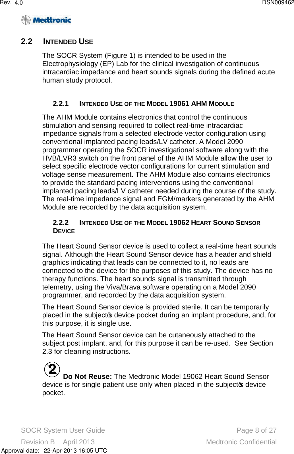 SOCR System User Guide Page 8of 27Revision B    April 2013 Medtronic Confidential2.2 INTENDED USEThe SOCR System (Figure 1) is intended to be used in the Electrophysiology (EP) Lab for the clinical investigation of continuous intracardiac impedance and heart sounds signals during the defined acute human study protocol.  2.2.1 INTENDED USE OF THE MODEL 19061 AHM MODULEThe AHM Module contains electronics that control the continuous stimulation and sensing required to collect real-time intracardiac impedance signals from a selected electrode vector configuration using conventional implanted pacing leads/LV catheter. A Model 2090 programmer operating the SOCR investigational software along with the HVB/LVR3 switch on the front panel of the AHM Module allow the user to select specific electrode vector configurations for current stimulation and voltage sense measurement. The AHM Module also contains electronics to provide the standard pacing interventions using the conventional implanted pacing leads/LV catheter needed during the course of the study.The real-time impedance signal and EGM/markers generated by the AHM Module are recorded by the data acquisition system. 2.2.2 INTENDED USE OF THE MODEL 19062 HEART SOUND SENSORDEVICEThe Heart Sound Sensor device is used to collect a real-time heart sounds signal. Although the Heart Sound Sensor device has a header and shield graphics indicating that leads can be connected to it, no leads are connected to the device for the purposes of this study. The device has no therapy functions. The heart sounds signal is transmitted through telemetry, using the Viva/Brava software operating on a Model 2090 programmer, and recorded by the data acquisition system. The Heart Sound Sensor device is provided sterile. It can be temporarily placed in the subject’s device pocket during an implant procedure, and, for this purpose, it is single use. The Heart Sound Sensor device can be cutaneously attached to the subject post implant, and, for this purpose it can be re-used.  See Section 2.3 for cleaning instructions.Do Not Reuse: The Medtronic Model 19062 Heart Sound Sensordevice is for single patient use only when placed in the subject’s device pocket.Approval date:4.0 DSN00946222-Apr-2013 16:05 UTCRev.