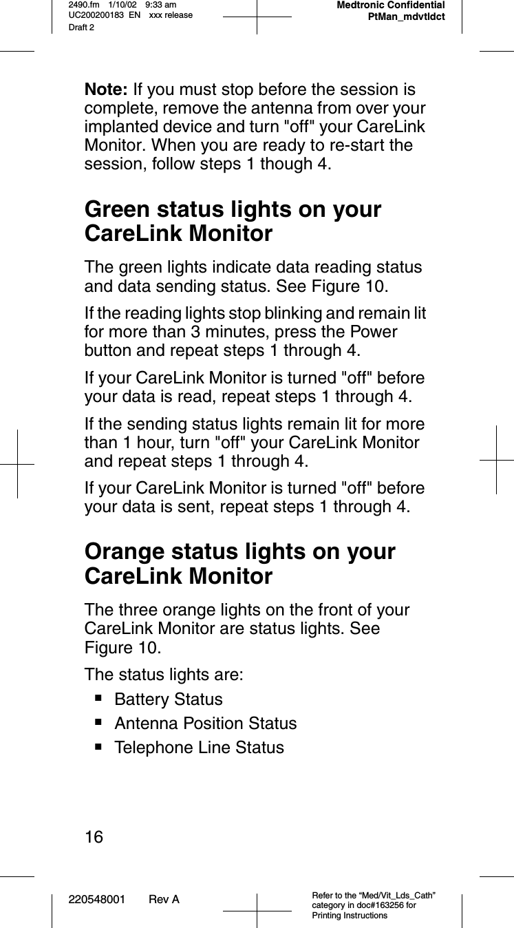 220548001 Rev A Refer to the “Med/Vit_Lds_Cath” category in doc#163256 for Printing Instructions2490.fm 1/10/02 9:33 am UC200200183 EN xxx releaseDraft 2Medtronic Confidential PtMan_mdvtldct16Note: If you must stop before the session is complete, remove the antenna from over your implanted device and turn &quot;off&quot; your CareLink Monitor. When you are ready to re-start the session, follow steps 1 though 4. Green status lights on your CareLink MonitorThe green lights indicate data reading status and data sending status. See Figure 10.If the reading lights stop blinking and remain lit for more than 3 minutes, press the Power button and repeat steps 1 through 4.If your CareLink Monitor is turned &quot;off&quot; before your data is read, repeat steps 1 through 4.If the sending status lights remain lit for more than 1 hour, turn &quot;off&quot; your CareLink Monitor and repeat steps 1 through 4. If your CareLink Monitor is turned &quot;off&quot; before your data is sent, repeat steps 1 through 4.Orange status lights on yourCareLink MonitorThe three orange lights on the front of your CareLink Monitor are status lights. See Figure 10. The status lights are:■Battery Status■Antenna Position Status■Telephone Line Status