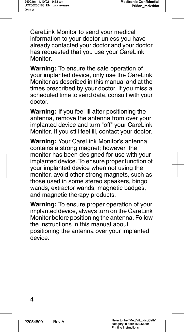 220548001 Rev A Refer to the “Med/Vit_Lds_Cath” category in doc#163256 for Printing Instructions2490.fm 1/10/02 9:33 am UC200200183 EN xxx releaseDraft 2Medtronic Confidential PtMan_mdvtldct4CareLink Monitor to send your medical information to your doctor unless you have already contacted your doctor and your doctor has requested that you use your CareLink Monitor.Warning: To ensure the safe operation of your implanted device, only use the CareLink Monitor as described in this manual and at the times prescribed by your doctor. If you miss a scheduled time to send data, consult with your doctor.Warning: If you feel ill after positioning the antenna, remove the antenna from over your implanted device and turn &quot;off&quot; your CareLink Monitor. If you still feel ill, contact your doctor. Warning: Your CareLink Monitor’s antenna contains a strong magnet; however, the monitor has been designed for use with your implanted device. To ensure proper function of your implanted device when not using the monitor, avoid other strong magnets, such as those used in some stereo speakers, bingo wands, extractor wands, magnetic badges, and magnetic therapy products.Warning: To ensure proper operation of your implanted device, always turn on the CareLink Monitor before positioning the antenna. Follow the instructions in this manual about positioning the antenna over your implanted device.