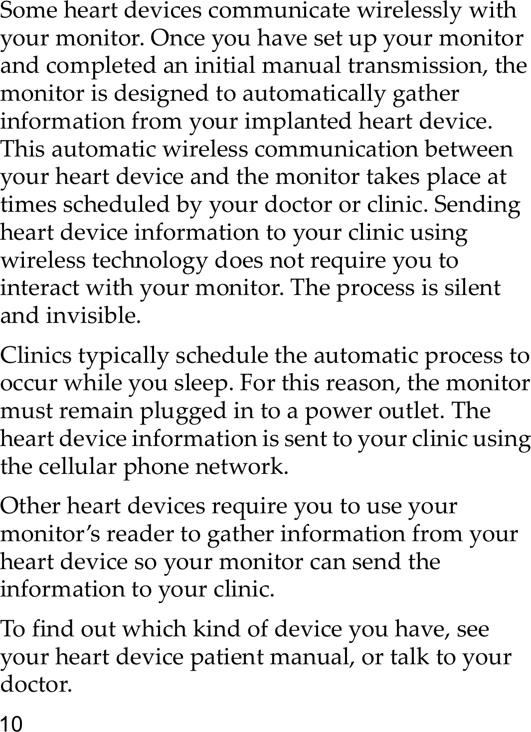 10Some heart devices communicate wirelessly with your monitor. Once you have set up your monitor and completed an initial manual transmission, the monitor is designed to automatically gather information from your implanted heart device. This automatic wireless communication between your heart device and the monitor takes place at times scheduled by your doctor or clinic. Sending heart device information to your clinic using wireless technology does not require you to interact with your monitor. The process is silent and invisible. Clinics typically schedule the automatic process to occur while you sleep. For this reason, the monitor must remain plugged in to a power outlet. The heart device information is sent to your clinic using the cellular phone network. Other heart devices require you to use your monitor’s reader to gather information from your heart device so your monitor can send the information to your clinic.To find out which kind of device you have, see your heart device patient manual, or talk to your doctor.