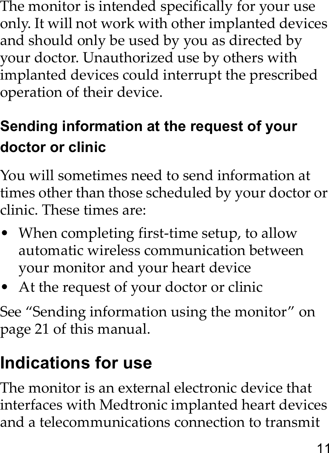 11The monitor is intended specifically for your use only. It will not work with other implanted devices and should only be used by you as directed by your doctor. Unauthorized use by others with implanted devices could interrupt the prescribed operation of their device.Sending information at the request of your doctor or clinicYou will sometimes need to send information at times other than those scheduled by your doctor or clinic. These times are:• When completing first-time setup, to allow automatic wireless communication between your monitor and your heart device • At the request of your doctor or clinicSee “Sending information using the monitor” on page 21 of this manual.Indications for useThe monitor is an external electronic device that interfaces with Medtronic implanted heart devices and a telecommunications connection to transmit 