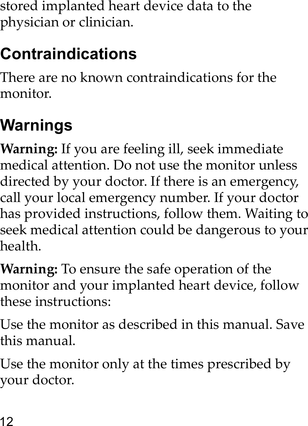 12stored implanted heart device data to the physician or clinician.ContraindicationsThere are no known contraindications for the monitor.WarningsWarning: If you are feeling ill, seek immediate medical attention. Do not use the monitor unless directed by your doctor. If there is an emergency, call your local emergency number. If your doctor has provided instructions, follow them. Waiting to seek medical attention could be dangerous to your health.Warning: To ensure the safe operation of the monitor and your implanted heart device, follow these instructions:Use the monitor as described in this manual. Save this manual.Use the monitor only at the times prescribed by your doctor.
