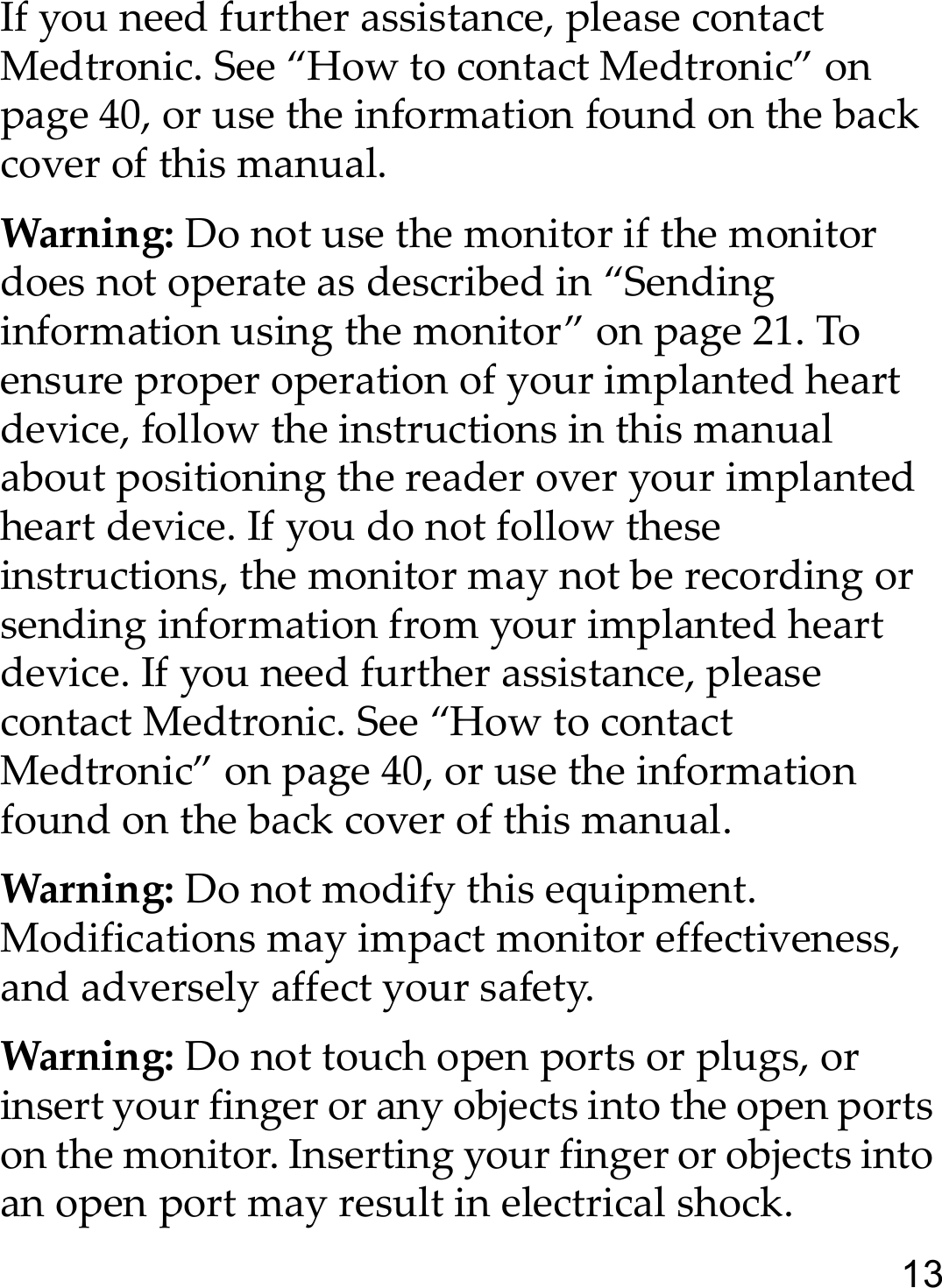 13If you need further assistance, please contact Medtronic. See “How to contact Medtronic” on page 40, or use the information found on the back cover of this manual. Warning: Do not use the monitor if the monitor does not operate as described in “Sending information using the monitor” on page 21. To ensure proper operation of your implanted heart device, follow the instructions in this manual about positioning the reader over your implanted heart device. If you do not follow these instructions, the monitor may not be recording or sending information from your implanted heart device. If you need further assistance, please contact Medtronic. See “How to contact Medtronic” on page 40, or use the information found on the back cover of this manual. Warning: Do not modify this equipment. Modifications may impact monitor effectiveness, and adversely affect your safety.Warning: Do not touch open ports or plugs, or insert your finger or any objects into the open ports on the monitor. Inserting your finger or objects into an open port may result in electrical shock.