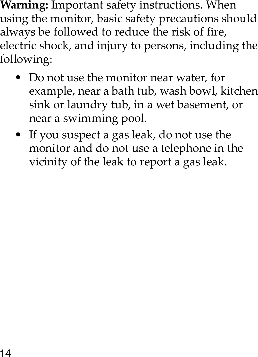 14Warning: Important safety instructions. When using the monitor, basic safety precautions should always be followed to reduce the risk of fire, electric shock, and injury to persons, including the following:• Do not use the monitor near water, for example, near a bath tub, wash bowl, kitchen sink or laundry tub, in a wet basement, or near a swimming pool.• If you suspect a gas leak, do not use the monitor and do not use a telephone in the vicinity of the leak to report a gas leak.