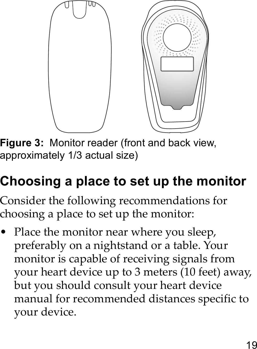 19Figure 3:  Monitor reader (front and back view, approximately 1/3 actual size)Choosing a place to set up the monitorConsider the following recommendations for choosing a place to set up the monitor:• Place the monitor near where you sleep, preferably on a nightstand or a table. Your monitor is capable of receiving signals from your heart device up to 3 meters (10 feet) away, but you should consult your heart device manual for recommended distances specific to your device.