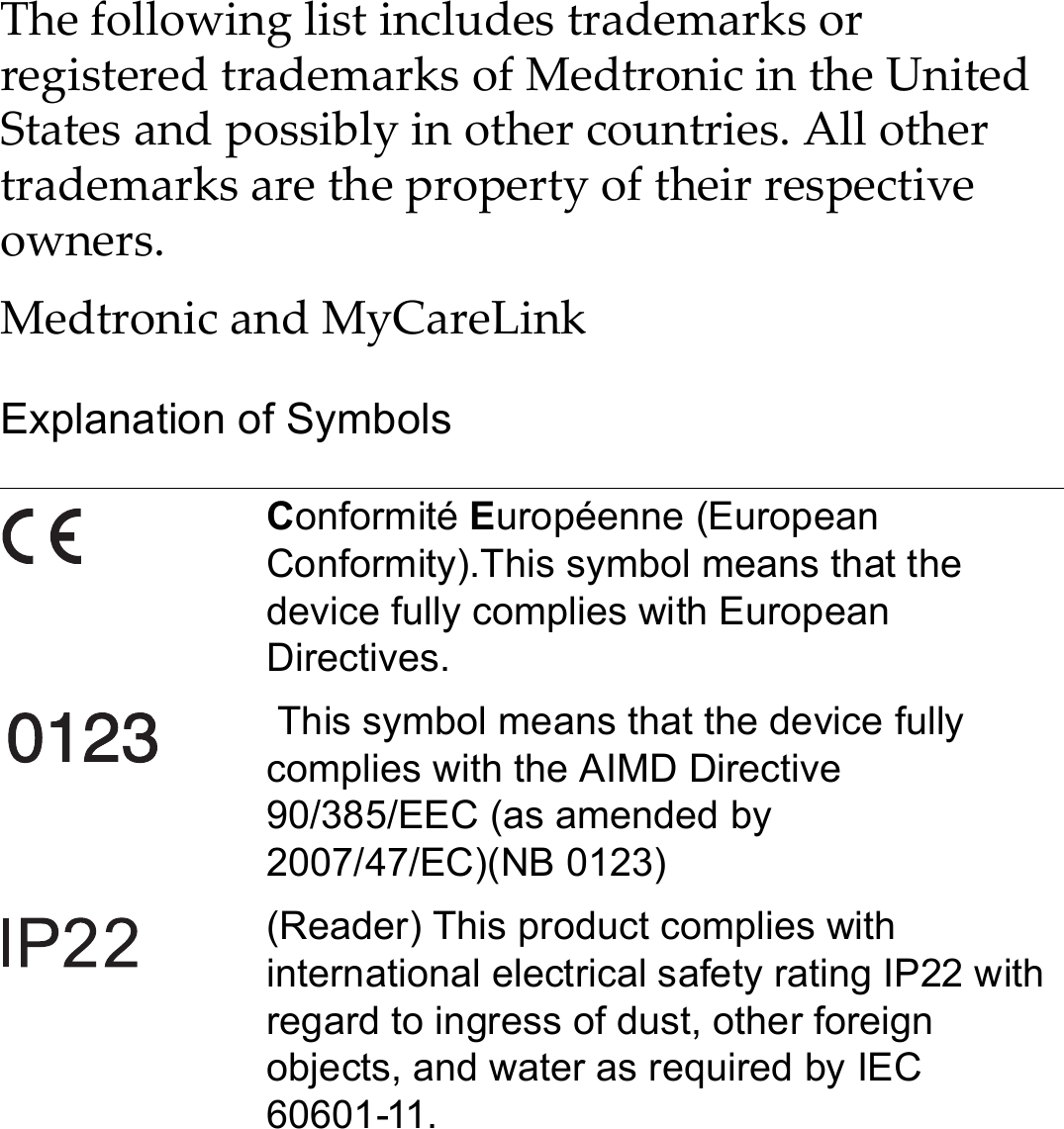 The following list includes trademarks or registered trademarks of Medtronic in the United States and possibly in other countries. All other trademarks are the property of their respective owners.Medtronic and MyCareLinkExplanation of SymbolsConformité Européenne (European Conformity).This symbol means that the device fully complies with European Directives. This symbol means that the device fully complies with the AIMD Directive 90/385/EEC (as amended by 2007/47/EC)(NB 0123)(Reader) This product complies with international electrical safety rating IP22 with regard to ingress of dust, other foreign objects, and water as required by IEC 60601-11.