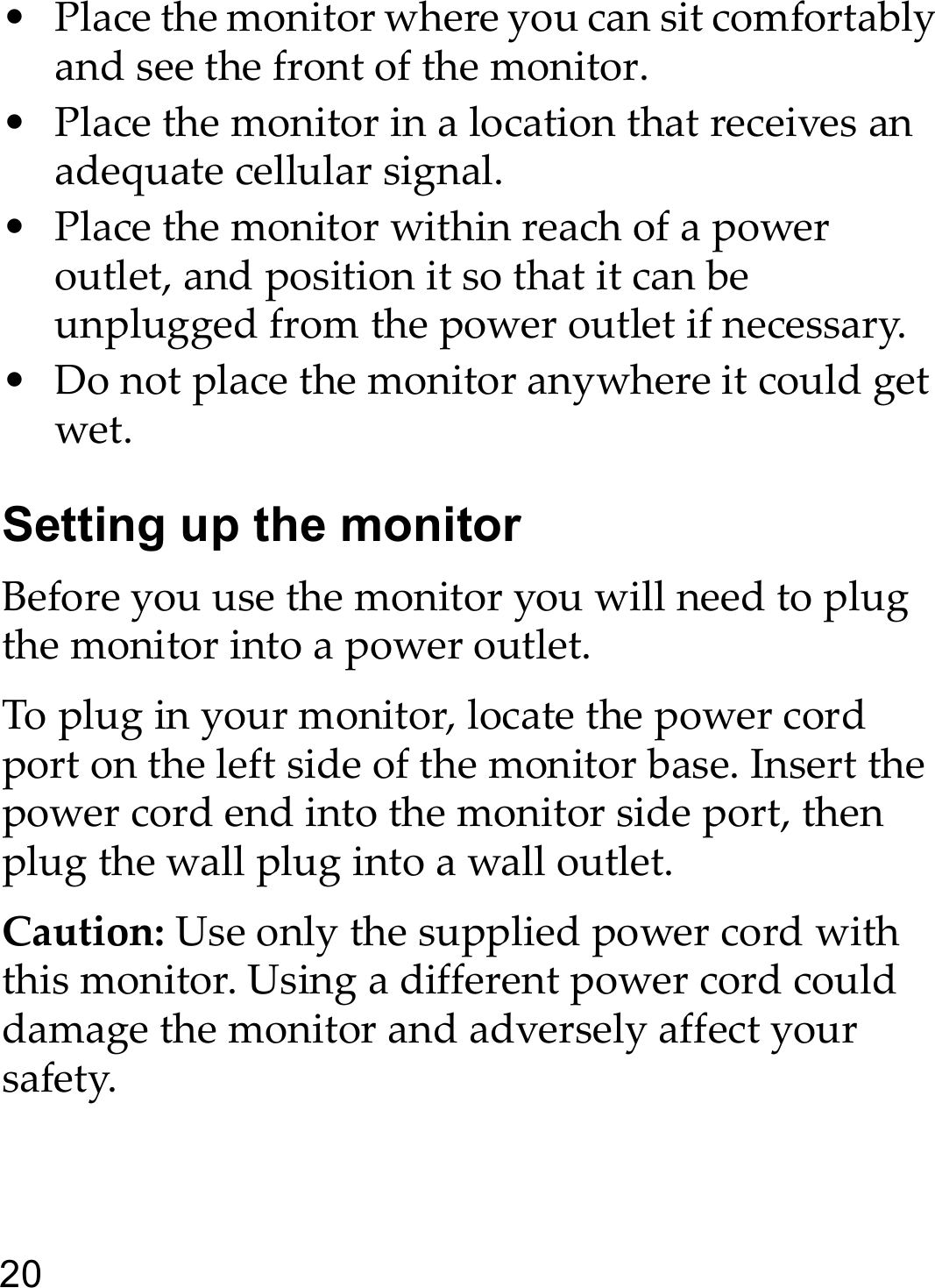 20• Place the monitor where you can sit comfortably and see the front of the monitor.• Place the monitor in a location that receives an adequate cellular signal.• Place the monitor within reach of a power outlet, and position it so that it can be unplugged from the power outlet if necessary.• Do not place the monitor anywhere it could get wet.Setting up the monitorBefore you use the monitor you will need to plug the monitor into a power outlet. To plug in your monitor, locate the power cord port on the left side of the monitor base. Insert the power cord end into the monitor side port, then plug the wall plug into a wall outlet.Caution: Use only the supplied power cord with this monitor. Using a different power cord could damage the monitor and adversely affect your safety.