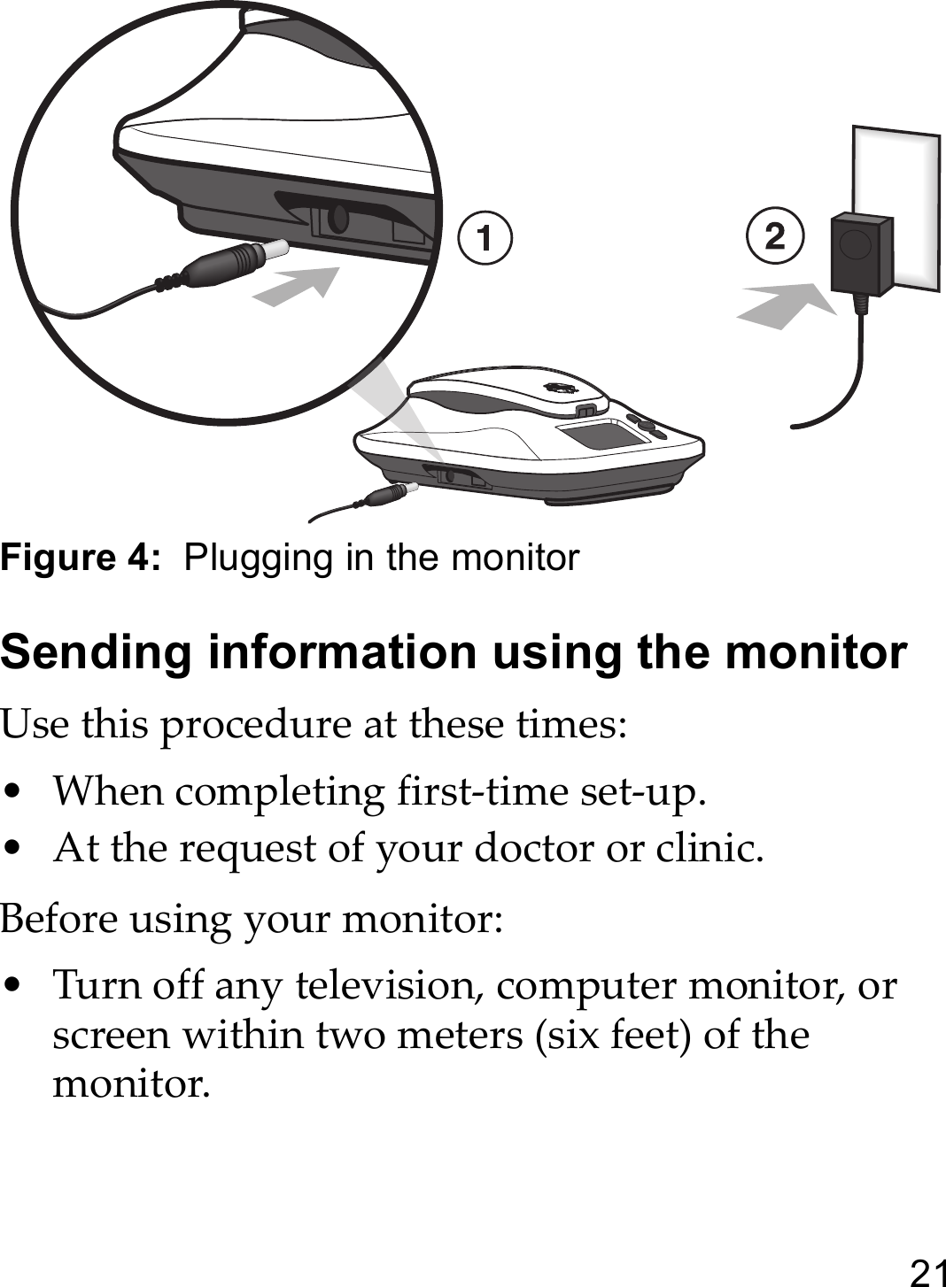 21Figure 4:  Plugging in the monitorSending information using the monitorUse this procedure at these times:• When completing first-time set-up.• At the request of your doctor or clinic.Before using your monitor:• Turn off any television, computer monitor, or screen within two meters (six feet) of the monitor.