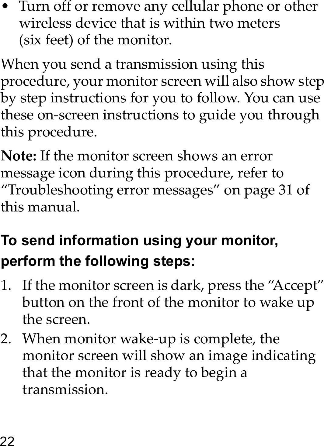 22• Turn off or remove any cellular phone or other wireless device that is within two meters (six feet) of the monitor.When you send a transmission using this procedure, your monitor screen will also show step by step instructions for you to follow. You can use these on-screen instructions to guide you through this procedure.Note: If the monitor screen shows an error message icon during this procedure, refer to “Troubleshooting error messages” on page 31 of this manual.To send information using your monitor, perform the following steps:1. If the monitor screen is dark, press the “Accept” button on the front of the monitor to wake up the screen.2. When monitor wake-up is complete, the monitor screen will show an image indicating that the monitor is ready to begin a transmission.