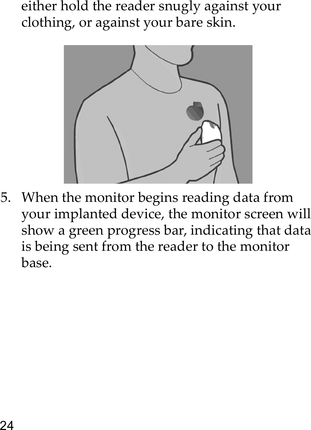 24either hold the reader snugly against your clothing, or against your bare skin.5. When the monitor begins reading data from your implanted device, the monitor screen will show a green progress bar, indicating that data is being sent from the reader to the monitor base. 