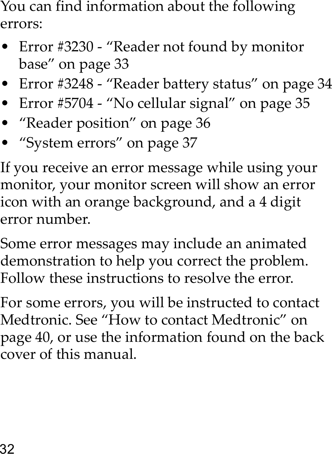 32You can find information about the following errors:• Error #3230 - “Reader not found by monitor base” on page 33• Error #3248 - “Reader battery status” on page 34• Error #5704 - “No cellular signal” on page 35• “Reader position” on page 36• “System errors” on page 37If you receive an error message while using your monitor, your monitor screen will show an error icon with an orange background, and a 4 digit error number.Some error messages may include an animated demonstration to help you correct the problem. Follow these instructions to resolve the error.For some errors, you will be instructed to contact Medtronic. See “How to contact Medtronic” on page 40, or use the information found on the back cover of this manual. 