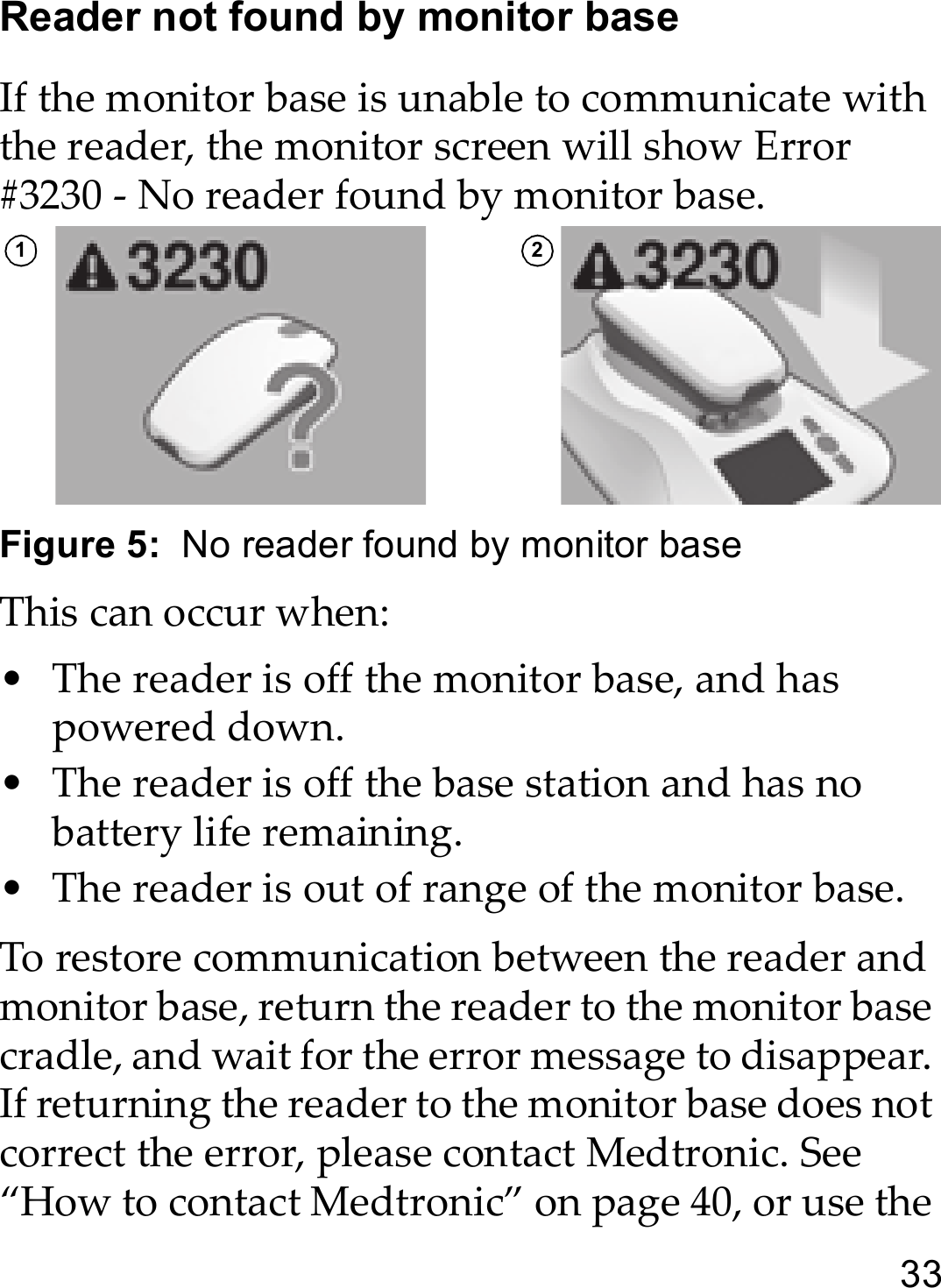 33Reader not found by monitor baseIf the monitor base is unable to communicate with the reader, the monitor screen will show Error #3230 - No reader found by monitor base.Figure 5:  No reader found by monitor baseThis can occur when:• The reader is off the monitor base, and has powered down.• The reader is off the base station and has no battery life remaining.• The reader is out of range of the monitor base.To restore communication between the reader and monitor base, return the reader to the monitor base cradle, and wait for the error message to disappear. If returning the reader to the monitor base does not correct the error, please contact Medtronic. See “How to contact Medtronic” on page 40, or use the 1 2