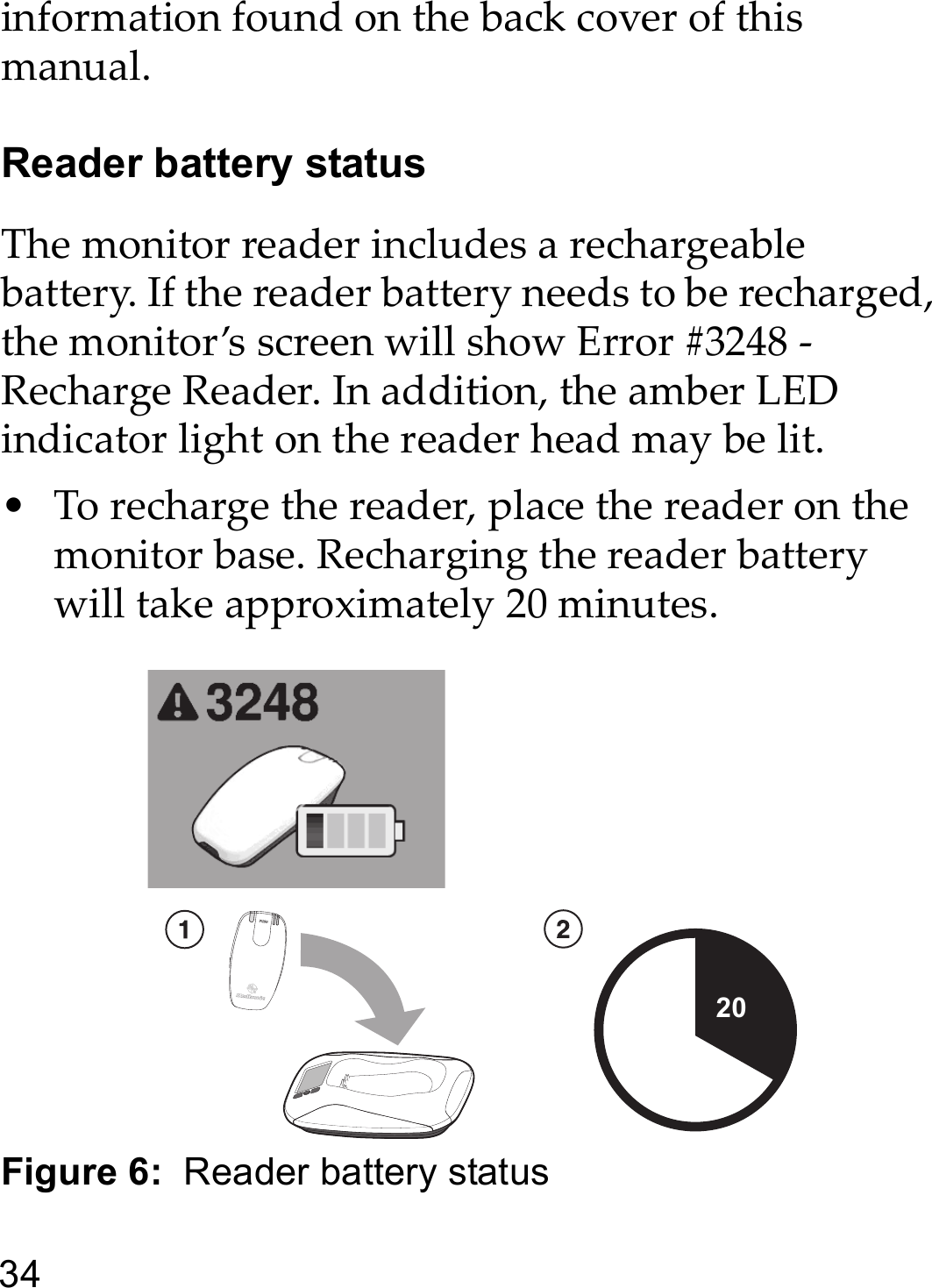 34information found on the back cover of this manual. Reader battery statusThe monitor reader includes a rechargeable battery. If the reader battery needs to be recharged, the monitor’s screen will show Error #3248 - Recharge Reader. In addition, the amber LED indicator light on the reader head may be lit.• To recharge the reader, place the reader on the monitor base. Recharging the reader battery will take approximately 20 minutes.Figure 6:  Reader battery status20 