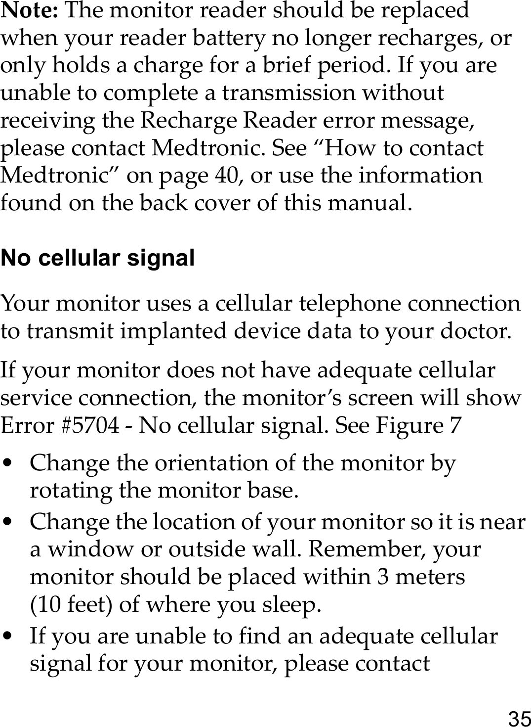 35Note: The monitor reader should be replaced when your reader battery no longer recharges, or only holds a charge for a brief period. If you are unable to complete a transmission without receiving the Recharge Reader error message, please contact Medtronic. See “How to contact Medtronic” on page 40, or use the information found on the back cover of this manual. No cellular signalYour monitor uses a cellular telephone connection to transmit implanted device data to your doctor.If your monitor does not have adequate cellular service connection, the monitor’s screen will show Error #5704 - No cellular signal. See Figure 7• Change the orientation of the monitor by rotating the monitor base.• Change the location of your monitor so it is near a window or outside wall. Remember, your monitor should be placed within 3 meters (10 feet) of where you sleep.• If you are unable to find an adequate cellular signal for your monitor, please contact 