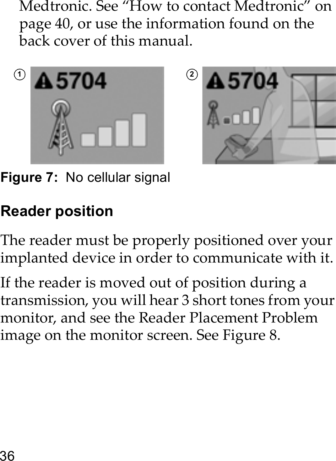 36Medtronic. See “How to contact Medtronic” on page 40, or use the information found on the back cover of this manual. Figure 7:  No cellular signalReader positionThe reader must be properly positioned over your implanted device in order to communicate with it.If the reader is moved out of position during a transmission, you will hear 3 short tones from your monitor, and see the Reader Placement Problem image on the monitor screen. See Figure 8.1 2