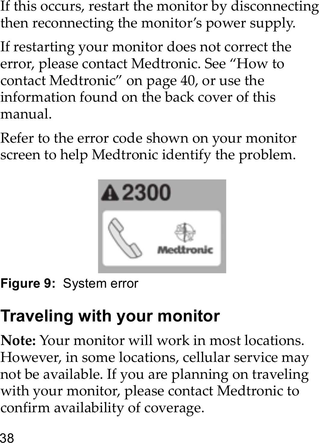 38If this occurs, restart the monitor by disconnecting then reconnecting the monitor’s power supply.If restarting your monitor does not correct the error, please contact Medtronic. See “How to contact Medtronic” on page 40, or use the information found on the back cover of this manual. Refer to the error code shown on your monitor screen to help Medtronic identify the problem.Figure 9:  System errorTraveling with your monitorNote: Your monitor will work in most locations. However, in some locations, cellular service may not be available. If you are planning on traveling with your monitor, please contact Medtronic to confirm availability of coverage.