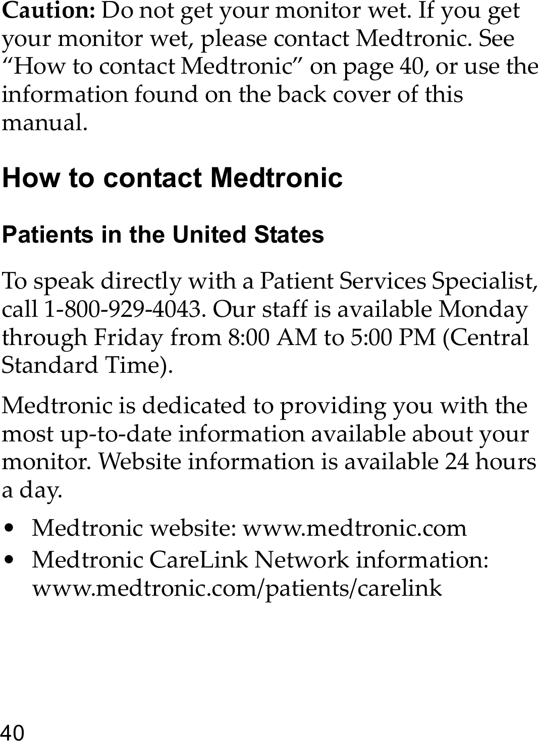 40Caution: Do not get your monitor wet. If you get your monitor wet, please contact Medtronic. See “How to contact Medtronic” on page 40, or use the information found on the back cover of this manual.How to contact MedtronicPatients in the United StatesTo speak directly with a Patient Services Specialist, call 1-800-929-4043. Our staff is available Monday through Friday from 8:00 AM to 5:00 PM (Central Standard Time). Medtronic is dedicated to providing you with the most up-to-date information available about your monitor. Website information is available 24 hours a day.• Medtronic website: www.medtronic.com • Medtronic CareLink Network information: www.medtronic.com/patients/carelink