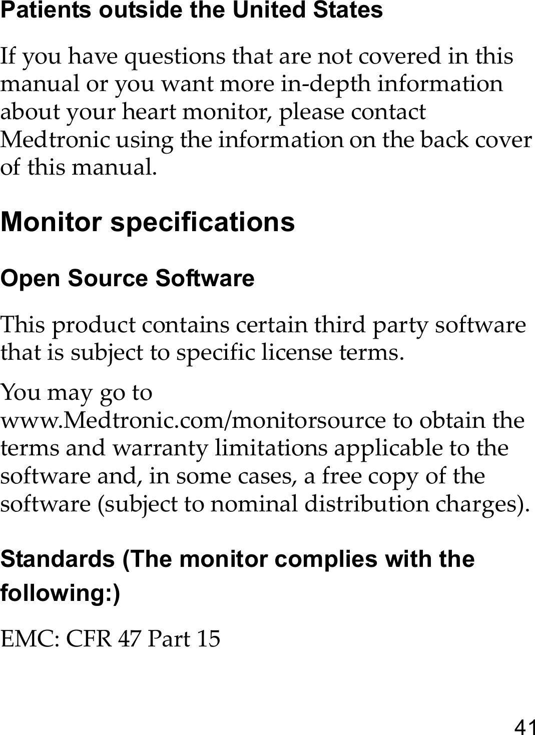 41Patients outside the United StatesIf you have questions that are not covered in this manual or you want more in-depth information about your heart monitor, please contact Medtronic using the information on the back cover of this manual. Monitor specificationsOpen Source SoftwareThis product contains certain third party software that is subject to specific license terms.   You may go to www.Medtronic.com/monitorsource to obtain the terms and warranty limitations applicable to the software and, in some cases, a free copy of the software (subject to nominal distribution charges).Standards (The monitor complies with the following:)EMC: CFR 47 Part 15
