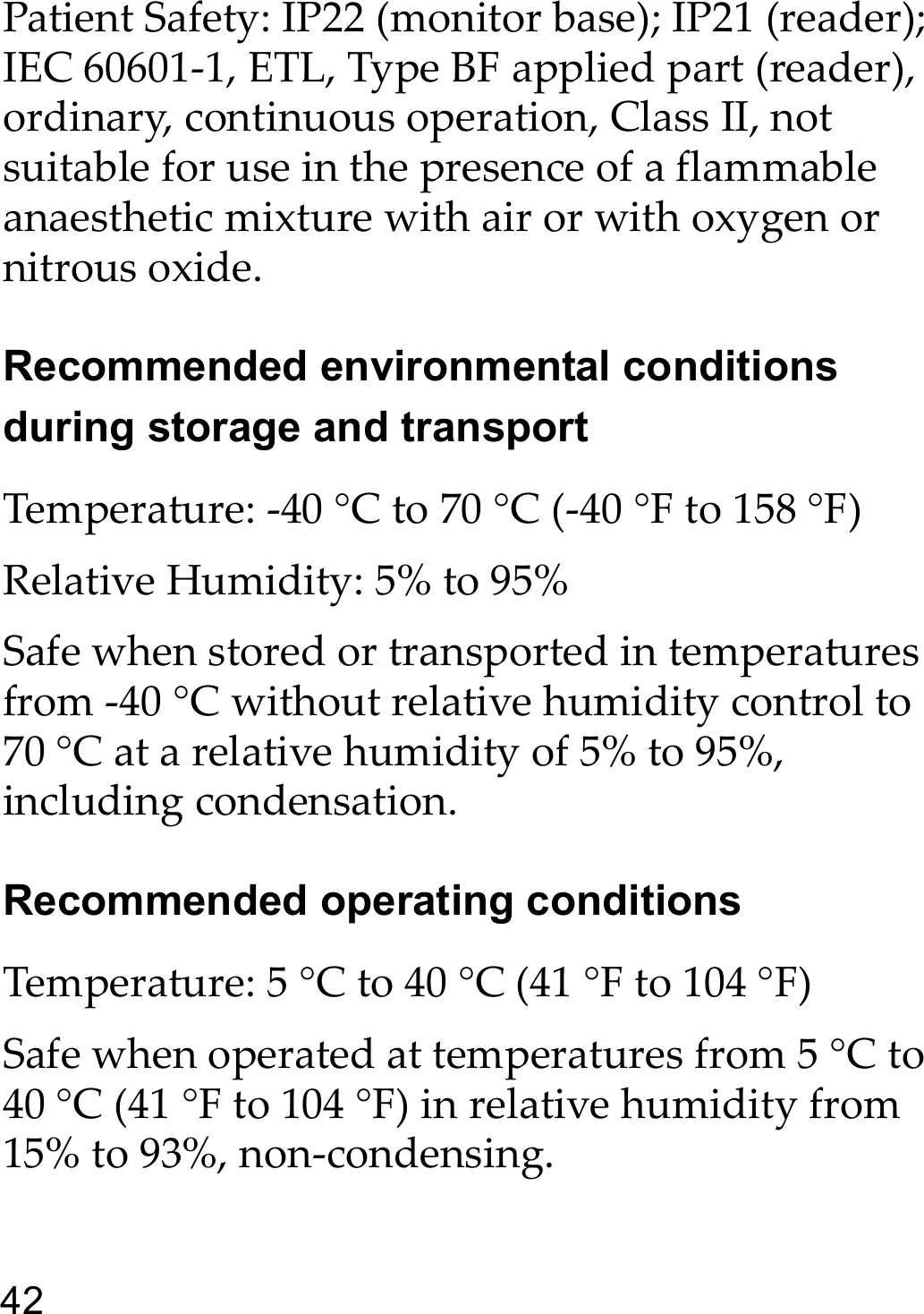 42Patient Safety: IP22 (monitor base); IP21 (reader); IEC 60601-1, ETL, Type BF applied part (reader), ordinary, continuous operation, Class II, not suitable for use in the presence of a flammable anaesthetic mixture with air or with oxygen or nitrous oxide.Recommended environmental conditions during storage and transportTemperature: -40 °C to 70 °C (-40 °F to 158 °F)Relative Humidity: 5% to 95%Safe when stored or transported in temperatures from -40 °C without relative humidity control to 70 °C at a relative humidity of 5% to 95%, including condensation.Recommended operating conditionsTemperature: 5 °C to 40 °C (41 °F to 104 °F)Safe when operated at temperatures from 5 °C to 40 °C (41 °F to 104 °F) in relative humidity from 15% to 93%, non-condensing.