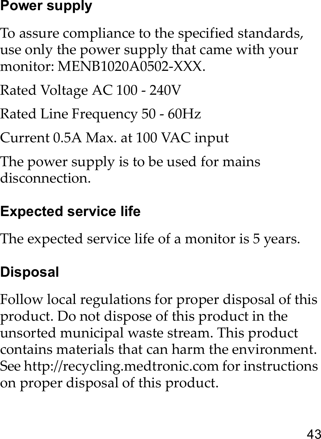 43Power supplyTo assure compliance to the specified standards, use only the power supply that came with your monitor: MENB1020A0502-XXX. Rated Voltage AC 100 - 240VRated Line Frequency 50 - 60HzCurrent 0.5A Max. at 100 VAC inputThe power supply is to be used for mains disconnection.Expected service lifeThe expected service life of a monitor is 5 years.DisposalFollow local regulations for proper disposal of this product. Do not dispose of this product in the unsorted municipal waste stream. This product contains materials that can harm the environment. See http://recycling.medtronic.com for instructions on proper disposal of this product.