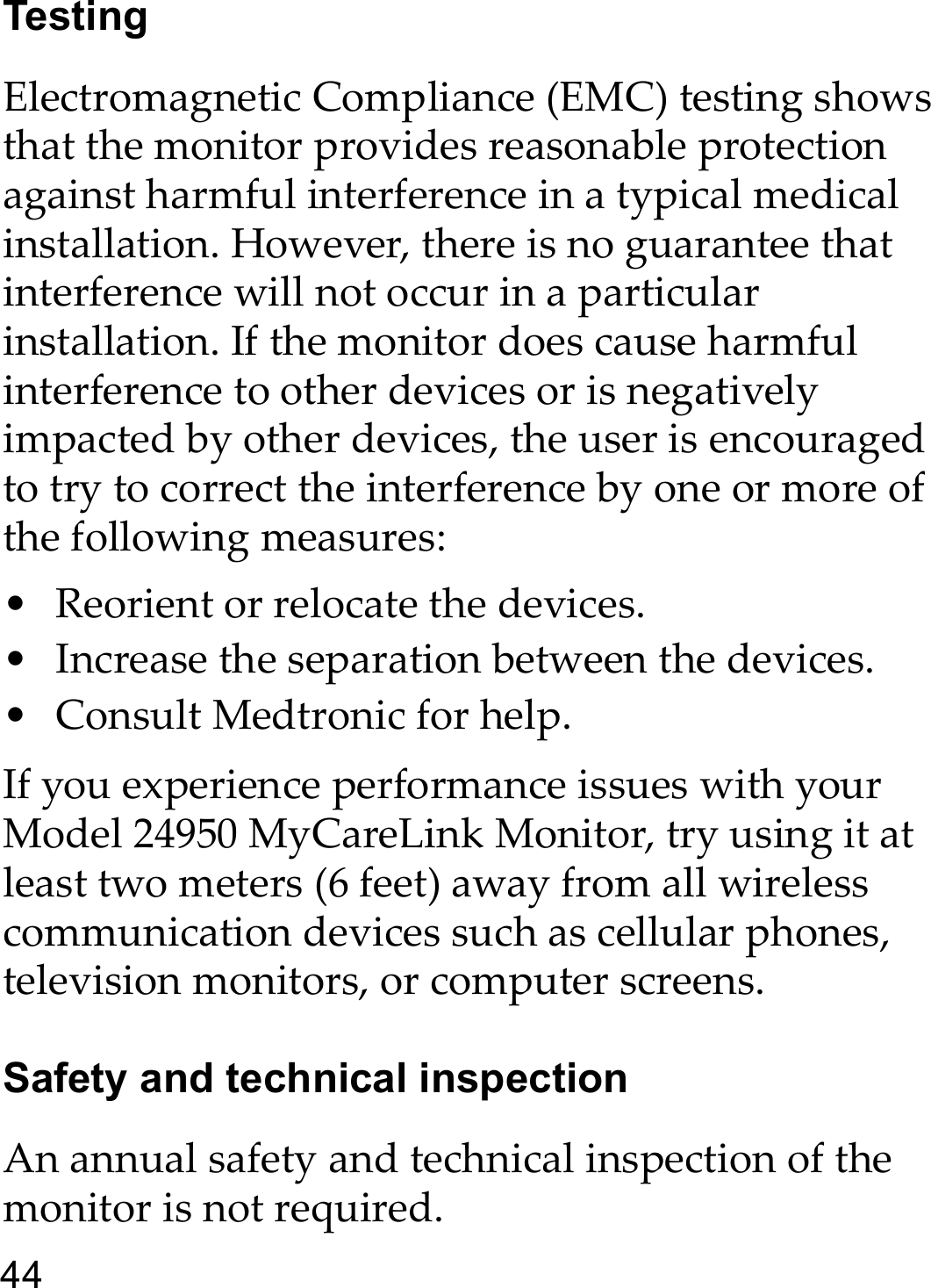 44TestingElectromagnetic Compliance (EMC) testing shows that the monitor provides reasonable protection against harmful interference in a typical medical installation. However, there is no guarantee that interference will not occur in a particular installation. If the monitor does cause harmful interference to other devices or is negatively impacted by other devices, the user is encouraged to try to correct the interference by one or more of the following measures:• Reorient or relocate the devices.• Increase the separation between the devices.• Consult Medtronic for help.If you experience performance issues with your Model 24950 MyCareLink Monitor, try using it at least two meters (6 feet) away from all wireless communication devices such as cellular phones, television monitors, or computer screens.Safety and technical inspectionAn annual safety and technical inspection of the monitor is not required.
