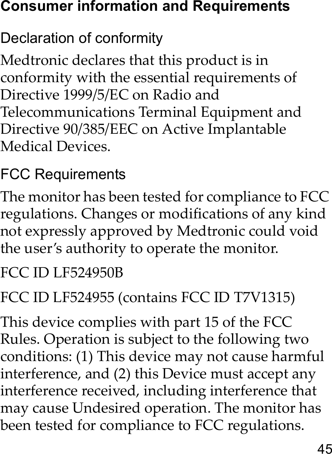 45Consumer information and RequirementsDeclaration of conformityMedtronic declares that this product is in conformity with the essential requirements of Directive 1999/5/EC on Radio and Telecommunications Terminal Equipment and Directive 90/385/EEC on Active Implantable Medical Devices.FCC RequirementsThe monitor has been tested for compliance to FCC regulations. Changes or modifications of any kind not expressly approved by Medtronic could void the user’s authority to operate the monitor.FCC ID LF524950BFCC ID LF524955 (contains FCC ID T7V1315) This device complies with part 15 of the FCC Rules. Operation is subject to the following two conditions: (1) This device may not cause harmful interference, and (2) this Device must accept any interference received, including interference that may cause Undesired operation. The monitor has been tested for compliance to FCC regulations. 