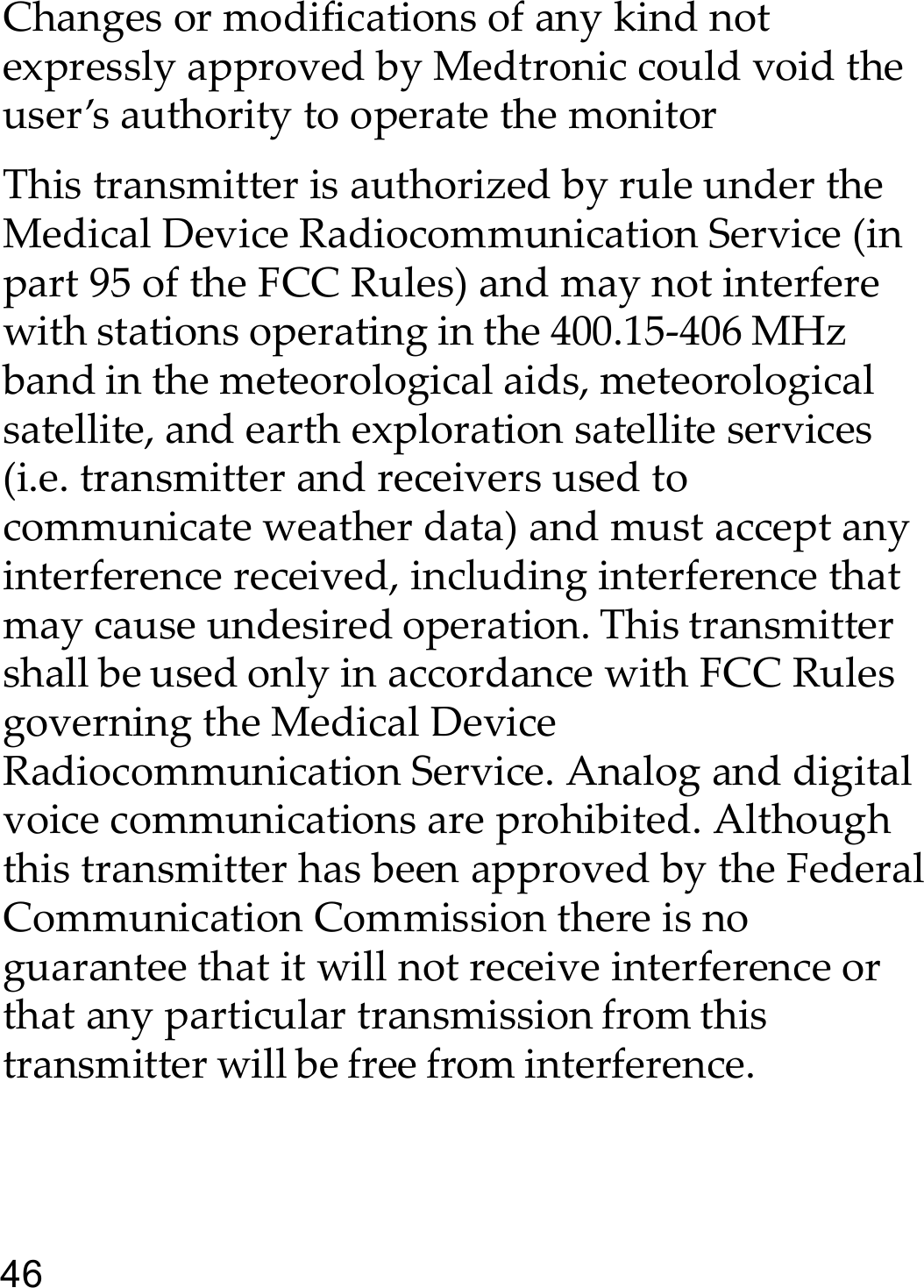 46Changes or modifications of any kind not expressly approved by Medtronic could void the user’s authority to operate the monitorThis transmitter is authorized by rule under the Medical Device Radiocommunication Service (in part 95 of the FCC Rules) and may not interfere with stations operating in the 400.15-406 MHz band in the meteorological aids, meteorological satellite, and earth exploration satellite services (i.e. transmitter and receivers used to communicate weather data) and must accept any interference received, including interference that may cause undesired operation. This transmitter shall be used only in accordance with FCC Rules governing the Medical Device Radiocommunication Service. Analog and digital voice communications are prohibited. Although this transmitter has been approved by the Federal Communication Commission there is no guarantee that it will not receive interference or that any particular transmission from this transmitter will be free from interference.