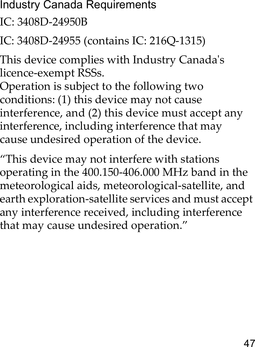 47Industry Canada RequirementsIC: 3408D-24950B IC: 3408D-24955 (contains IC: 216Q-1315) This device complies with Industry Canada&apos;s licence-exempt RSSs.Operation is subject to the following two conditions: (1) this device may not cause interference, and (2) this device must accept any interference, including interference that may cause undesired operation of the device.“This device may not interfere with stations operating in the 400.150-406.000 MHz band in the meteorological aids, meteorological-satellite, and earth exploration-satellite services and must accept any interference received, including interference that may cause undesired operation.”