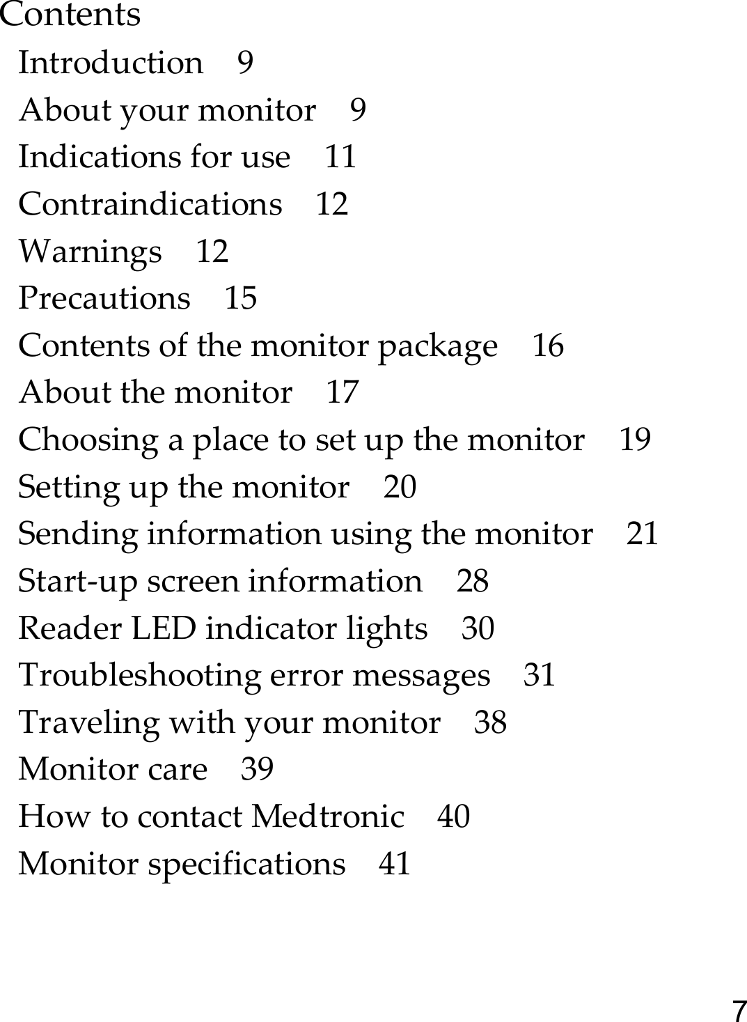 7ContentsIntroduction 9About your monitor 9Indications for use 11Contraindications 12Warnings 12Precautions 15Contents of the monitor package 16About the monitor 17Choosing a place to set up the monitor 19Setting up the monitor 20Sending information using the monitor 21Start-up screen information 28Reader LED indicator lights 30Troubleshooting error messages 31Traveling with your monitor 38Monitor care 39How to contact Medtronic 40Monitor specifications 41