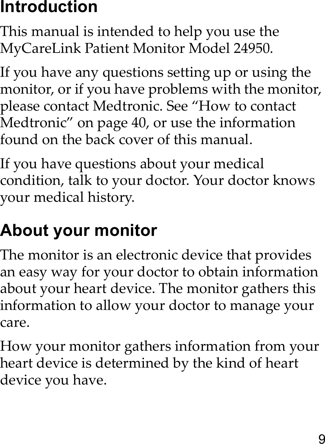 9IntroductionThis manual is intended to help you use the MyCareLink Patient Monitor Model 24950.If you have any questions setting up or using the monitor, or if you have problems with the monitor, please contact Medtronic. See “How to contact Medtronic” on page 40, or use the information found on the back cover of this manual. If you have questions about your medical condition, talk to your doctor. Your doctor knows your medical history.About your monitorThe monitor is an electronic device that provides an easy way for your doctor to obtain information about your heart device. The monitor gathers this information to allow your doctor to manage your care.How your monitor gathers information from your heart device is determined by the kind of heart device you have. 