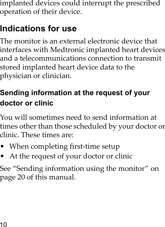 10implanted devices could interrupt the prescribed operation of their device.Indications for useThe monitor is an external electronic device that interfaces with Medtronic implanted heart devices and a telecommunications connection to transmit stored implanted heart device data to the physician or clinician.Sending information at the request of your doctor or clinicYou will sometimes need to send information at times other than those scheduled by your doctor or clinic. These times are:• When completing first-time setup• At the request of your doctor or clinicSee “Sending information using the monitor” on page 20 of this manual.