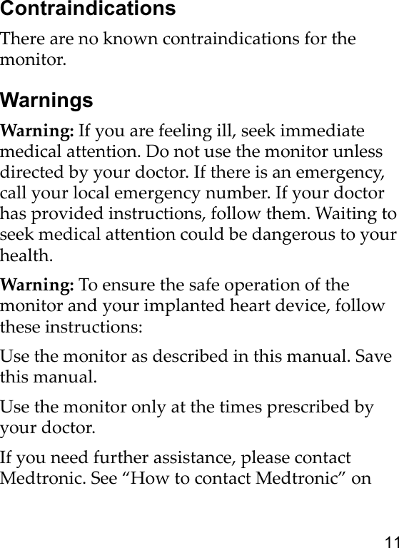 11ContraindicationsThere are no known contraindications for the monitor.WarningsWarning: If you are feeling ill, seek immediate medical attention. Do not use the monitor unless directed by your doctor. If there is an emergency, call your local emergency number. If your doctor has provided instructions, follow them. Waiting to seek medical attention could be dangerous to your health.Warning: To ensure the safe operation of the monitor and your implanted heart device, follow these instructions:Use the monitor as described in this manual. Save this manual.Use the monitor only at the times prescribed by your doctor.If you need further assistance, please contact Medtronic. See “How to contact Medtronic” on 