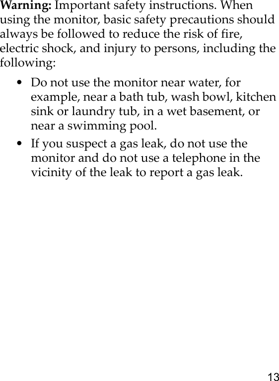 13Warning: Important safety instructions. When using the monitor, basic safety precautions should always be followed to reduce the risk of fire, electric shock, and injury to persons, including the following:• Do not use the monitor near water, for example, near a bath tub, wash bowl, kitchen sink or laundry tub, in a wet basement, or near a swimming pool.• If you suspect a gas leak, do not use the monitor and do not use a telephone in the vicinity of the leak to report a gas leak.