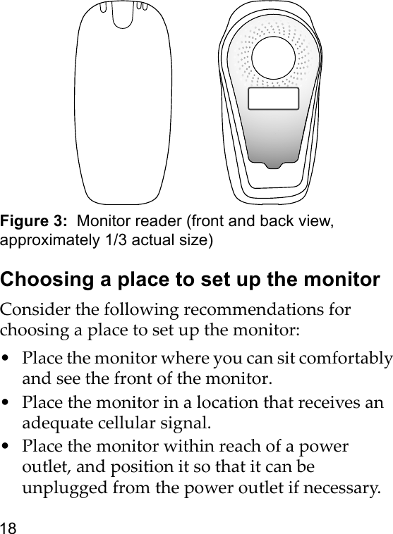 18Figure 3:  Monitor reader (front and back view, approximately 1/3 actual size)Choosing a place to set up the monitorConsider the following recommendations for choosing a place to set up the monitor:• Place the monitor where you can sit comfortably and see the front of the monitor.• Place the monitor in a location that receives an adequate cellular signal. • Place the monitor within reach of a power outlet, and position it so that it can be unplugged from the power outlet if necessary.
