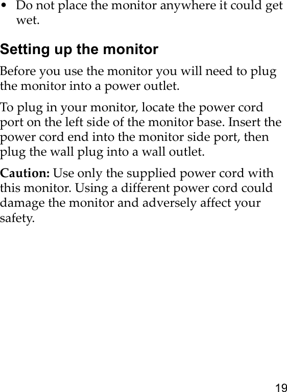 19• Do not place the monitor anywhere it could get wet.Setting up the monitorBefore you use the monitor you will need to plug the monitor into a power outlet. To plug in your monitor, locate the power cord port on the left side of the monitor base. Insert the power cord end into the monitor side port, then plug the wall plug into a wall outlet.Caution: Use only the supplied power cord with this monitor. Using a different power cord could damage the monitor and adversely affect your safety.