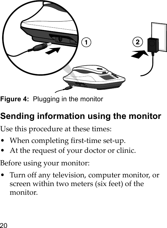 20Figure 4:  Plugging in the monitorSending information using the monitorUse this procedure at these times:• When completing first-time set-up.• At the request of your doctor or clinic.Before using your monitor:• Turn off any television, computer monitor, or screen within two meters (six feet) of the monitor.
