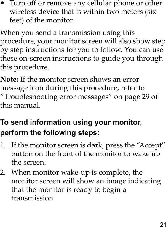 21• Turn off or remove any cellular phone or other wireless device that is within two meters (six feet) of the monitor.When you send a transmission using this procedure, your monitor screen will also show step by step instructions for you to follow. You can use these on-screen instructions to guide you through this procedure.Note: If the monitor screen shows an error message icon during this procedure, refer to “Troubleshooting error messages” on page 29 of this manual.To send information using your monitor, perform the following steps:1. If the monitor screen is dark, press the “Accept” button on the front of the monitor to wake up the screen.2. When monitor wake-up is complete, the monitor screen will show an image indicating that the monitor is ready to begin a transmission.