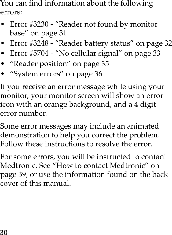 30You can find information about the following errors:• Error #3230 - “Reader not found by monitor base” on page 31• Error #3248 - “Reader battery status” on page 32• Error #5704 - “No cellular signal” on page 33• “Reader position” on page 35• “System errors” on page 36If you receive an error message while using your monitor, your monitor screen will show an error icon with an orange background, and a 4 digit error number.Some error messages may include an animated demonstration to help you correct the problem. Follow these instructions to resolve the error.For some errors, you will be instructed to contact Medtronic. See “How to contact Medtronic” on page 39, or use the information found on the back cover of this manual. 