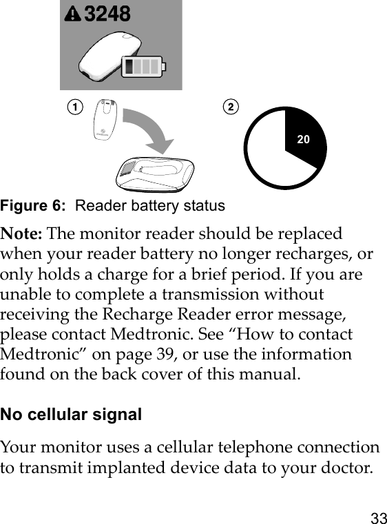 33Figure 6:  Reader battery statusNote: The monitor reader should be replaced when your reader battery no longer recharges, or only holds a charge for a brief period. If you are unable to complete a transmission without receiving the Recharge Reader error message, please contact Medtronic. See “How to contact Medtronic” on page 39, or use the information found on the back cover of this manual.No cellular signalYour monitor uses a cellular telephone connection to transmit implanted device data to your doctor.20 